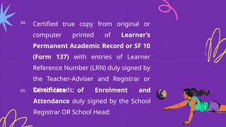 04.
Certified true copy from original or
computer printed of Learner’s
Permanent Academic Record or SF 10
(Form 137) with entries of Learner
Reference Number (LRN) duly signed by
the Teacher-Adviser and Registrar or
School Heads;
05. Certificate of Enrolment and
Attendance duly signed by the School
Registrar OR School Head:
 