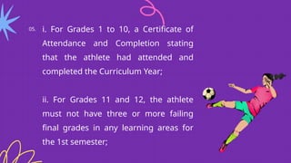05. i. For Grades 1 to 10, a Certificate of
Attendance and Completion stating
that the athlete had attended and
completed the Curriculum Year;
ii. For Grades 11 and 12, the athlete
must not have three or more failing
final grades in any learning areas for
the 1st semester;
 