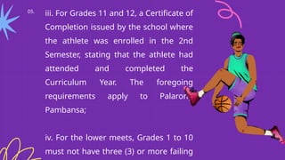 05.
iii. For Grades 11 and 12, a Certificate of
Completion issued by the school where
the athlete was enrolled in the 2nd
Semester, stating that the athlete had
attended and completed the
Curriculum Year. The foregoing
requirements apply to Palarong
Pambansa;
iv. For the lower meets, Grades 1 to 10
must not have three (3) or more failing
 
