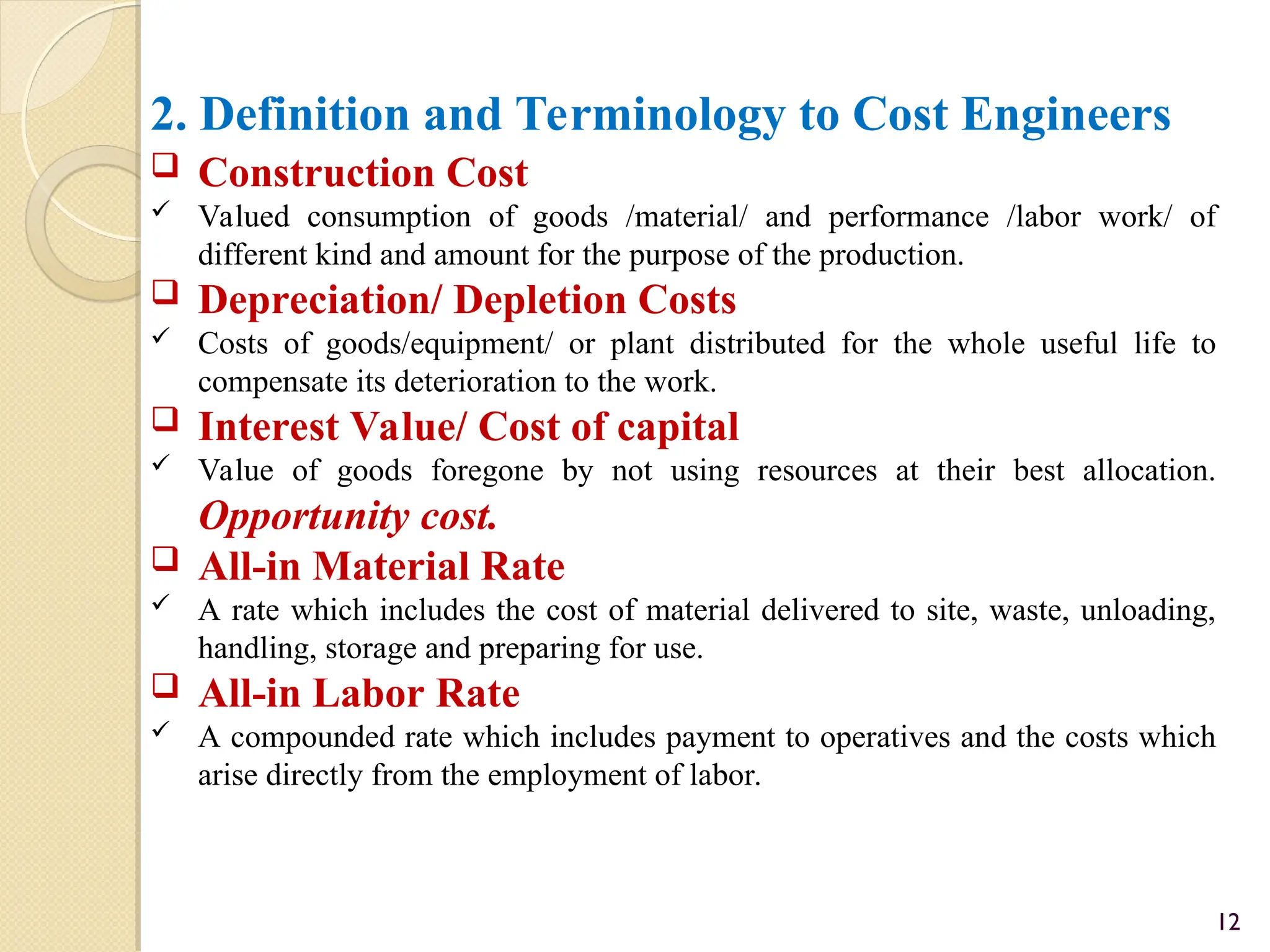 2. Definition and Terminology to Cost Engineers
 Construction Cost
 Valued consumption of goods /material/ and performance /labor work/ of
different kind and amount for the purpose of the production.
 Depreciation/ Depletion Costs
 Costs of goods/equipment/ or plant distributed for the whole useful life to
compensate its deterioration to the work.
 Interest Value/ Cost of capital
 Value of goods foregone by not using resources at their best allocation.
Opportunity cost.
 All-in Material Rate
 A rate which includes the cost of material delivered to site, waste, unloading,
handling, storage and preparing for use.
 All-in Labor Rate
 A compounded rate which includes payment to operatives and the costs which
arise directly from the employment of labor.
12
 