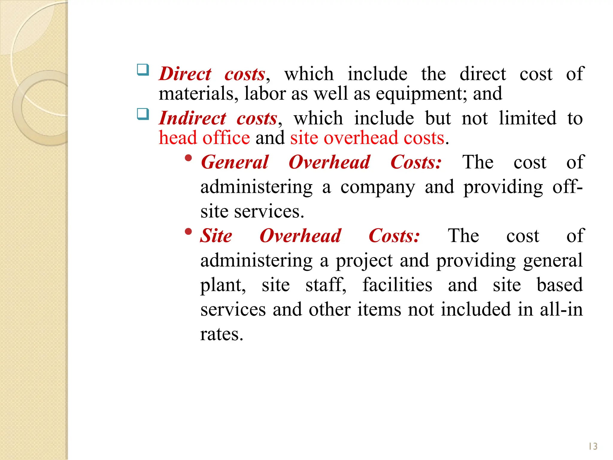  Direct costs, which include the direct cost of
materials, labor as well as equipment; and
 Indirect costs, which include but not limited to
head office and site overhead costs.
 General Overhead Costs: The cost of
administering a company and providing off-
site services.
 Site Overhead Costs: The cost of
administering a project and providing general
plant, site staff, facilities and site based
services and other items not included in all-in
rates.
13
 