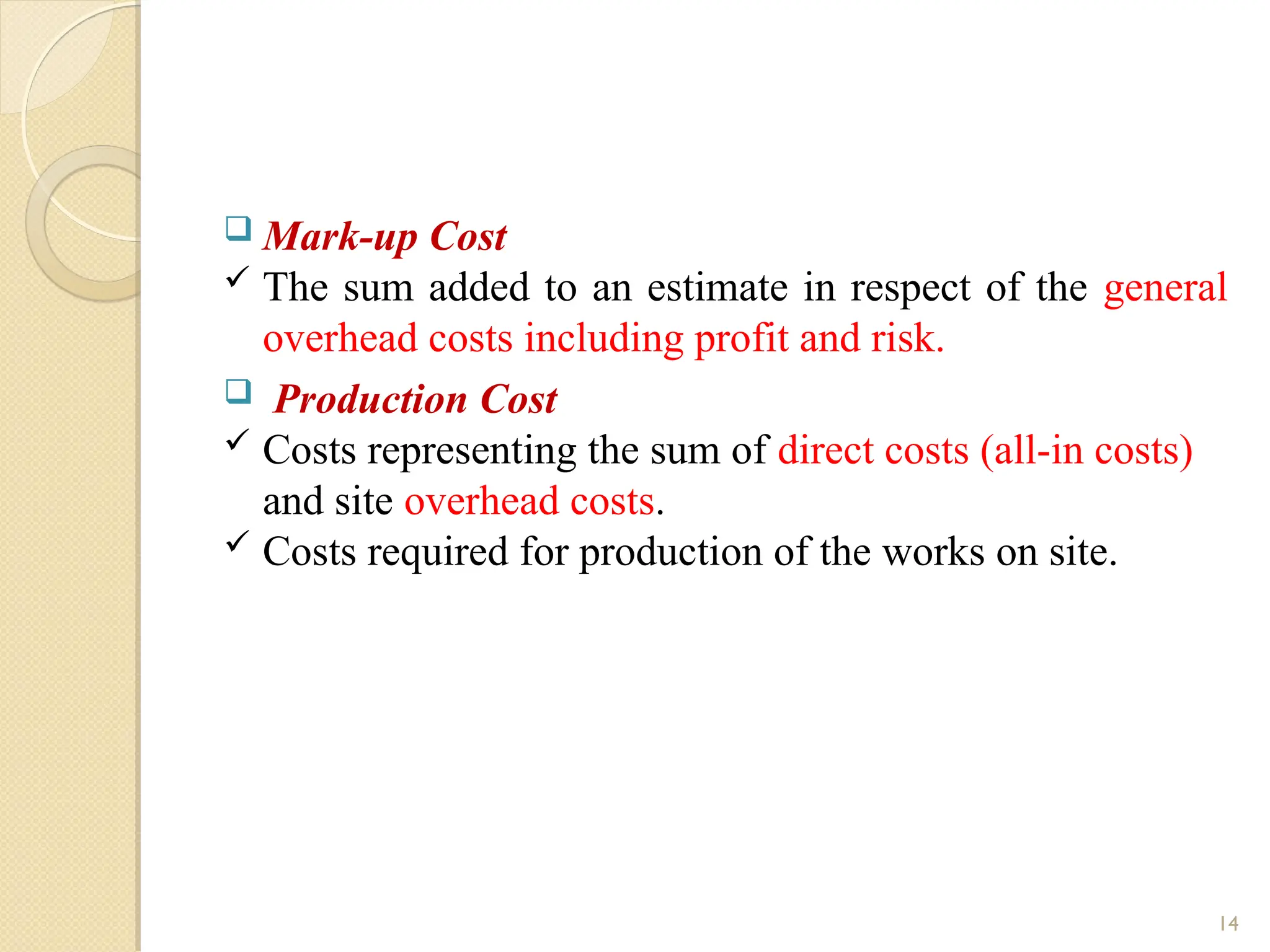 Mark-up Cost
 The sum added to an estimate in respect of the general
overhead costs including profit and risk.
 Production Cost
 Costs representing the sum of direct costs (all-in costs)
and site overhead costs.
 Costs required for production of the works on site.
14
 