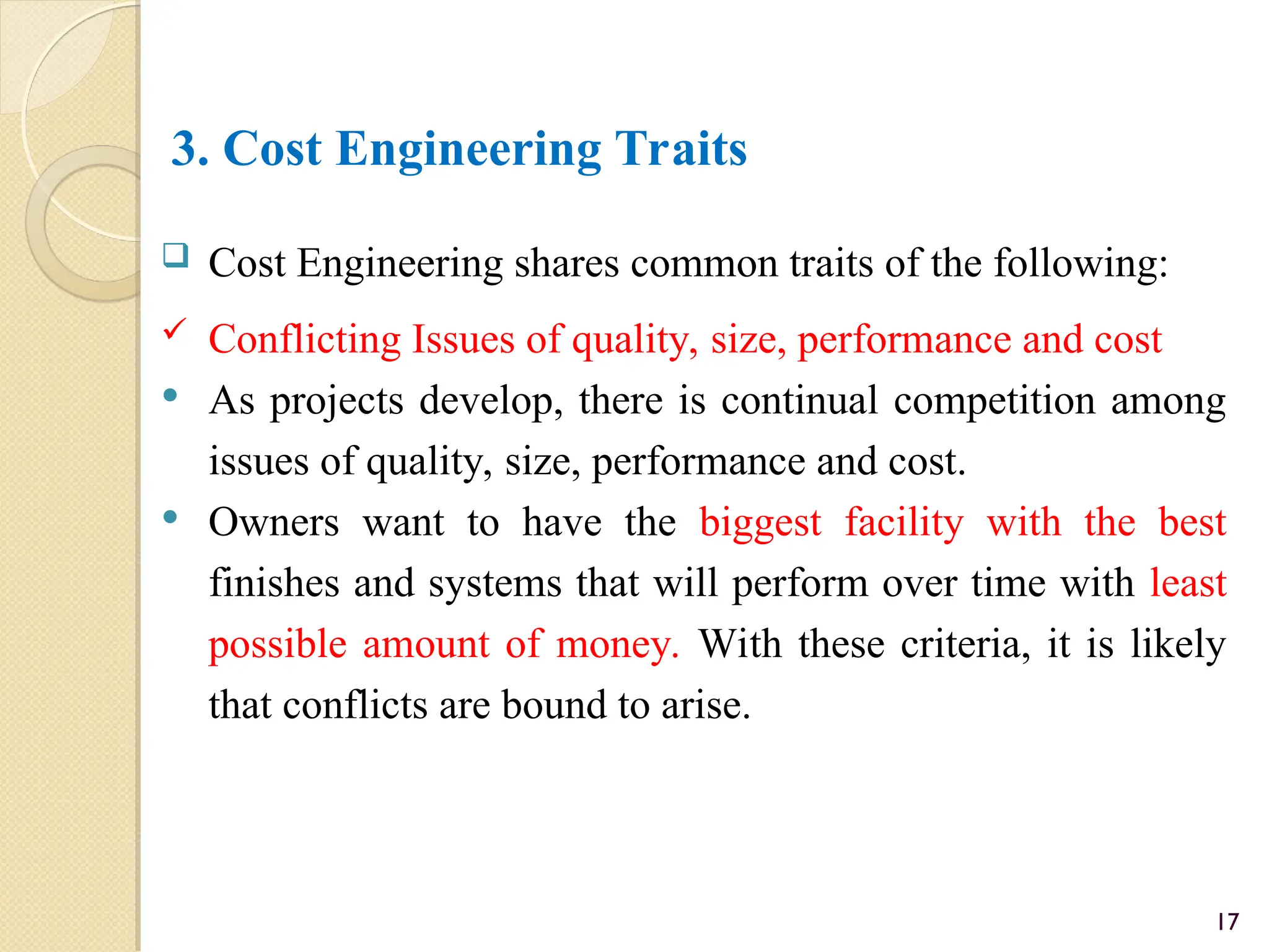 3. Cost Engineering Traits
 Cost Engineering shares common traits of the following:
 Conflicting Issues of quality, size, performance and cost
 As projects develop, there is continual competition among
issues of quality, size, performance and cost.
 Owners want to have the biggest facility with the best
finishes and systems that will perform over time with least
possible amount of money. With these criteria, it is likely
that conflicts are bound to arise.
17
 