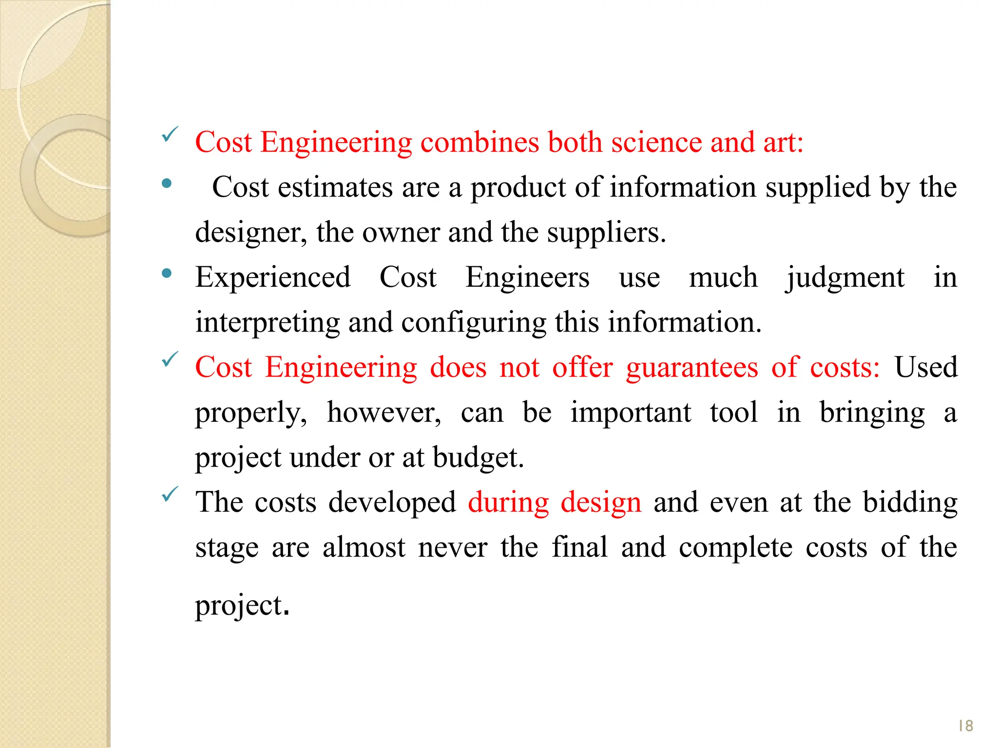  Cost Engineering combines both science and art:
 Cost estimates are a product of information supplied by the
designer, the owner and the suppliers.
 Experienced Cost Engineers use much judgment in
interpreting and configuring this information.
 Cost Engineering does not offer guarantees of costs: Used
properly, however, can be important tool in bringing a
project under or at budget.
 The costs developed during design and even at the bidding
stage are almost never the final and complete costs of the
project.
18
 