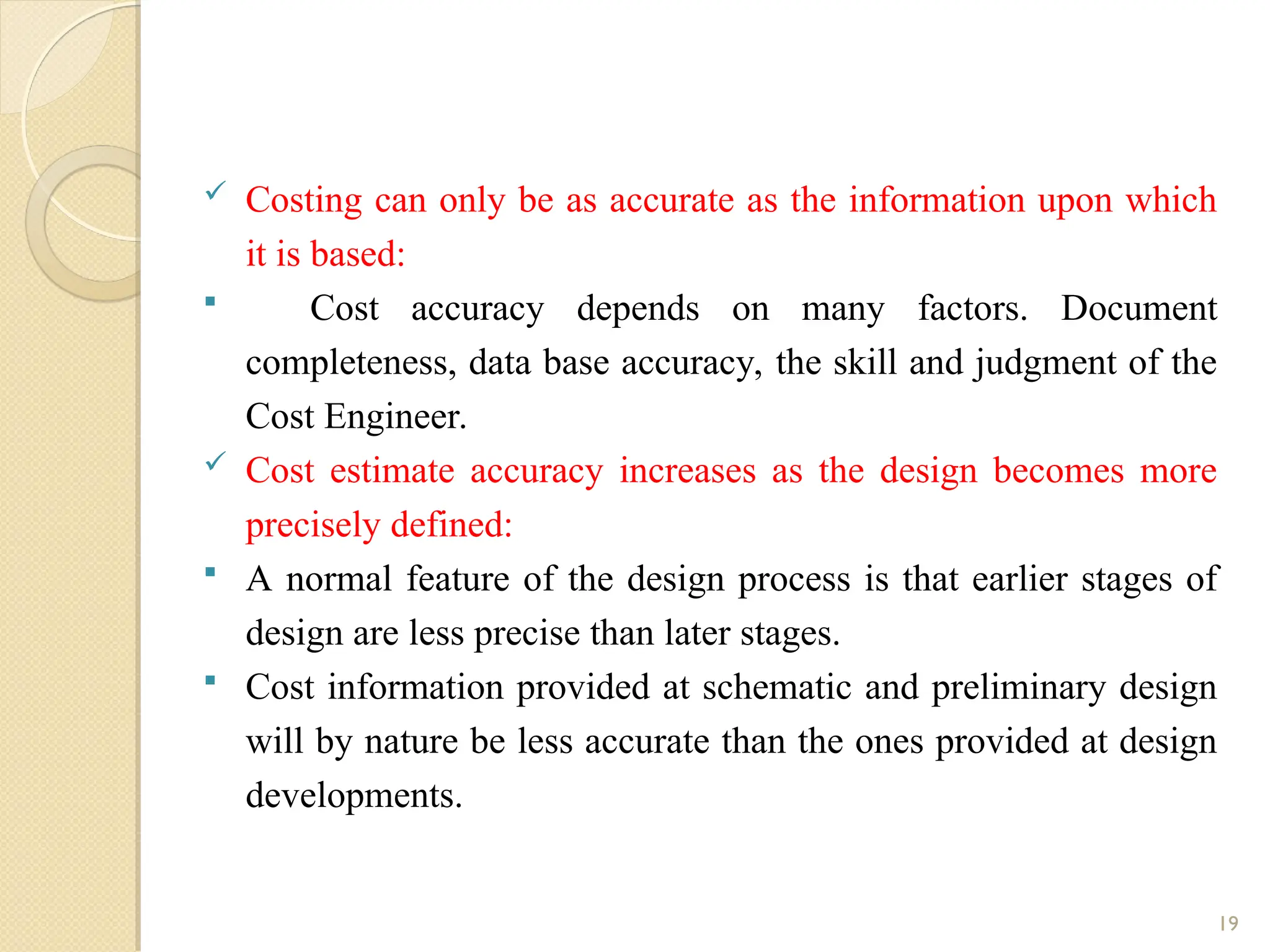  Costing can only be as accurate as the information upon which
it is based:
 Cost accuracy depends on many factors. Document
completeness, data base accuracy, the skill and judgment of the
Cost Engineer.
 Cost estimate accuracy increases as the design becomes more
precisely defined:
 A normal feature of the design process is that earlier stages of
design are less precise than later stages.
 Cost information provided at schematic and preliminary design
will by nature be less accurate than the ones provided at design
developments.
19
 
