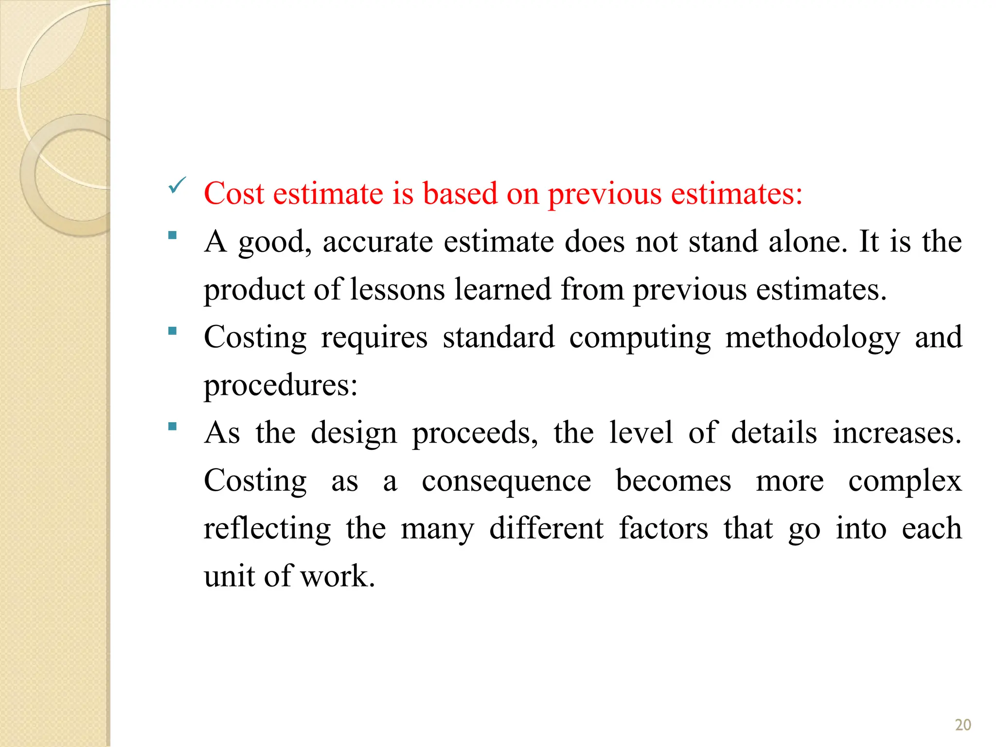  Cost estimate is based on previous estimates:
 A good, accurate estimate does not stand alone. It is the
product of lessons learned from previous estimates.
 Costing requires standard computing methodology and
procedures:
 As the design proceeds, the level of details increases.
Costing as a consequence becomes more complex
reflecting the many different factors that go into each
unit of work.
20
 