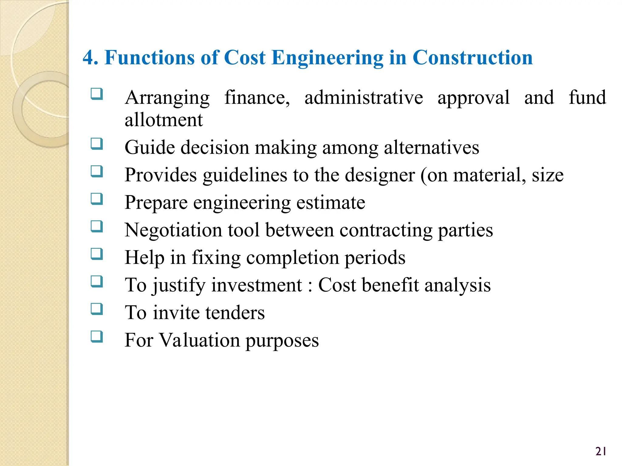 4. Functions of Cost Engineering in Construction
 Arranging finance, administrative approval and fund
allotment
 Guide decision making among alternatives
 Provides guidelines to the designer (on material, size
 Prepare engineering estimate
 Negotiation tool between contracting parties
 Help in fixing completion periods
 To justify investment : Cost benefit analysis
 To invite tenders
 For Valuation purposes
21
 