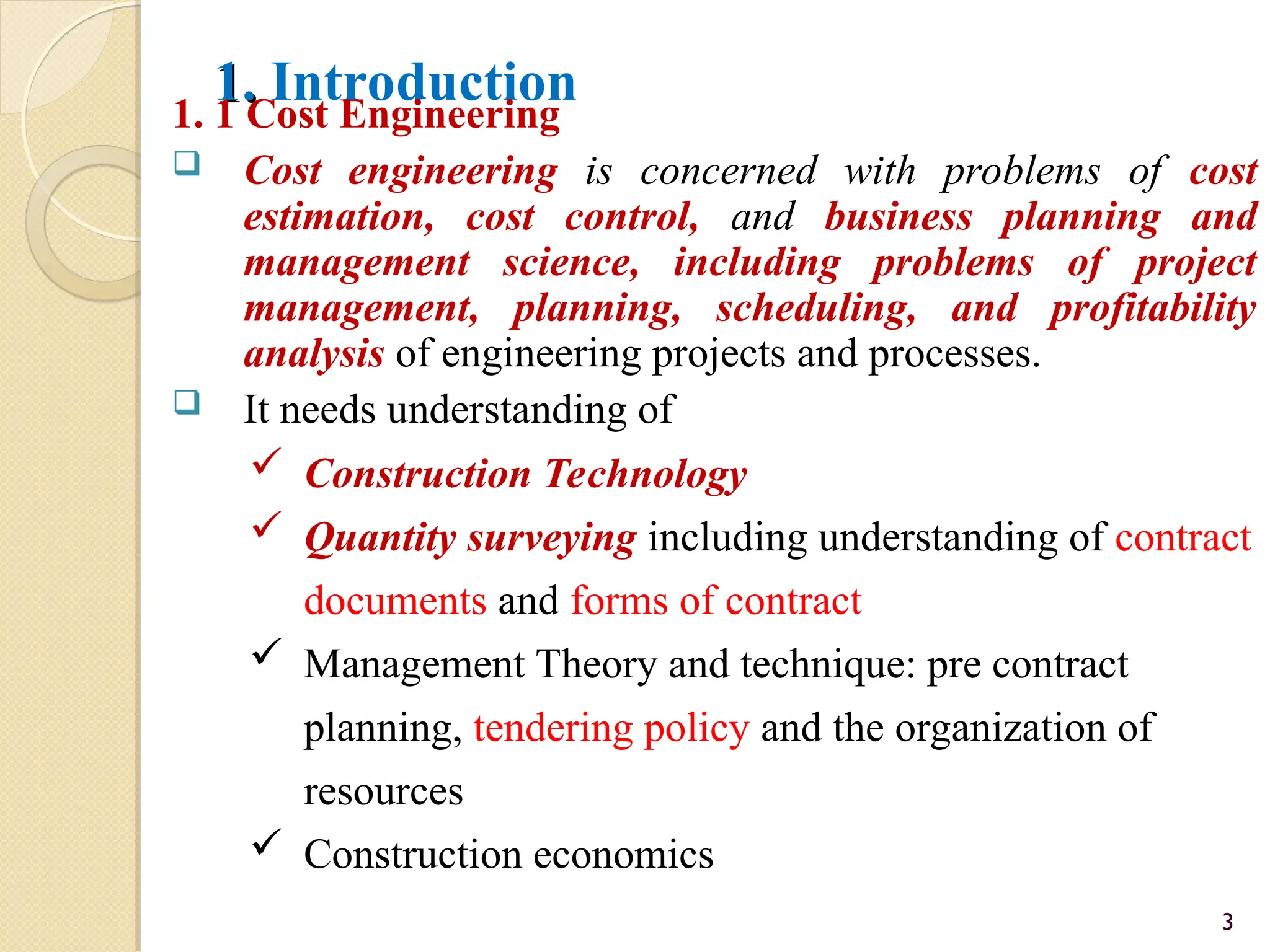 1.
1. Introduction
1. 1 Cost Engineering
 Cost engineering is concerned with problems of cost
estimation, cost control, and business planning and
management science, including problems of project
management, planning, scheduling, and profitability
analysis of engineering projects and processes.
 It needs understanding of
 Construction Technology
 Quantity surveying including understanding of contract
documents and forms of contract
 Management Theory and technique: pre contract
planning, tendering policy and the organization of
resources
 Construction economics
3
 