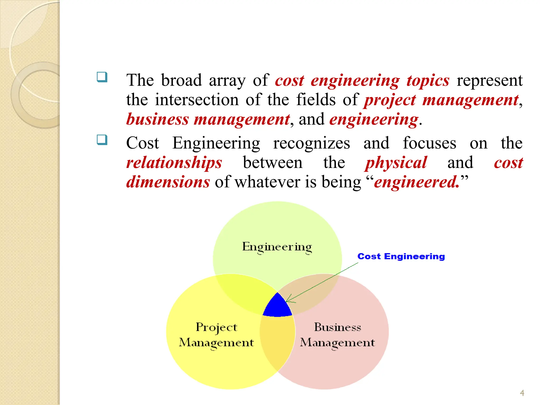  The broad array of cost engineering topics represent
the intersection of the fields of project management,
business management, and engineering.
 Cost Engineering recognizes and focuses on the
relationships between the physical and cost
dimensions of whatever is being “engineered.”
4
 
