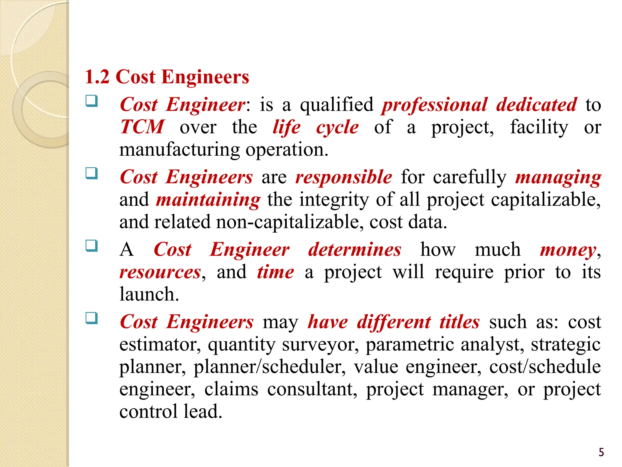 1.2 Cost Engineers
 Cost Engineer: is a qualified professional dedicated to
TCM over the life cycle of a project, facility or
manufacturing operation.
 Cost Engineers are responsible for carefully managing
and maintaining the integrity of all project capitalizable,
and related non-capitalizable, cost data.
 A Cost Engineer determines how much money,
resources, and time a project will require prior to its
launch.
 Cost Engineers may have different titles such as: cost
estimator, quantity surveyor, parametric analyst, strategic
planner, planner/scheduler, value engineer, cost/schedule
engineer, claims consultant, project manager, or project
control lead.
5
 