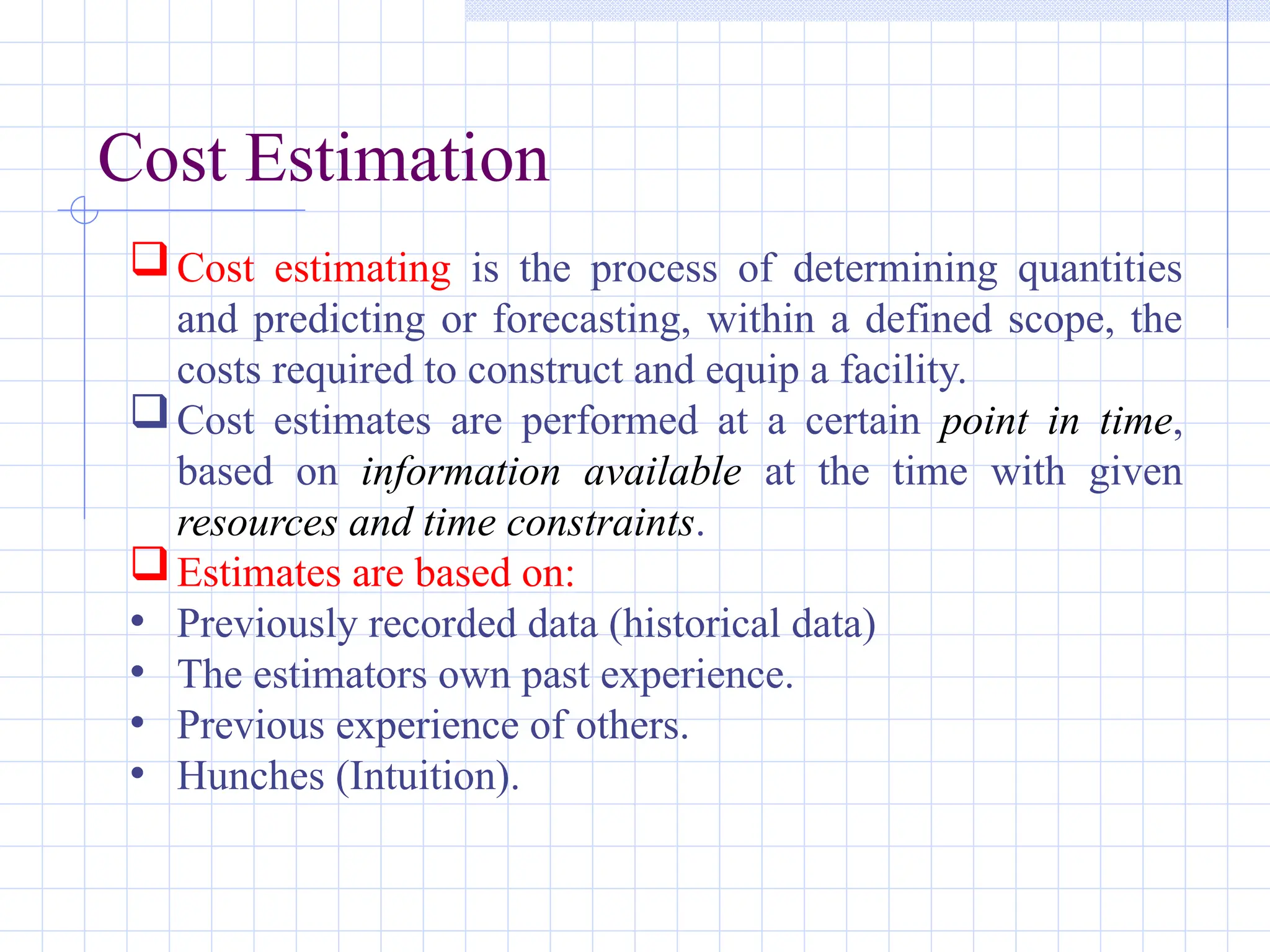 Cost Estimation
Cost estimating is the process of determining quantities
and predicting or forecasting, within a defined scope, the
costs required to construct and equip a facility.
Cost estimates are performed at a certain point in time,
based on information available at the time with given
resources and time constraints.
Estimates are based on:
• Previously recorded data (historical data)
• The estimators own past experience.
• Previous experience of others.
• Hunches (Intuition).
 