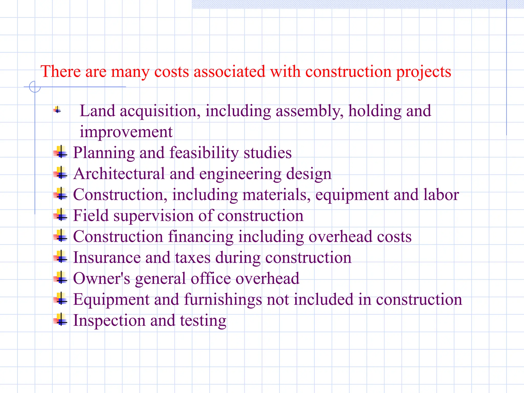 There are many costs associated with construction projects
Land acquisition, including assembly, holding and
improvement
Planning and feasibility studies
Architectural and engineering design
Construction, including materials, equipment and labor
Field supervision of construction
Construction financing including overhead costs
Insurance and taxes during construction
Owner's general office overhead
Equipment and furnishings not included in construction
Inspection and testing
 