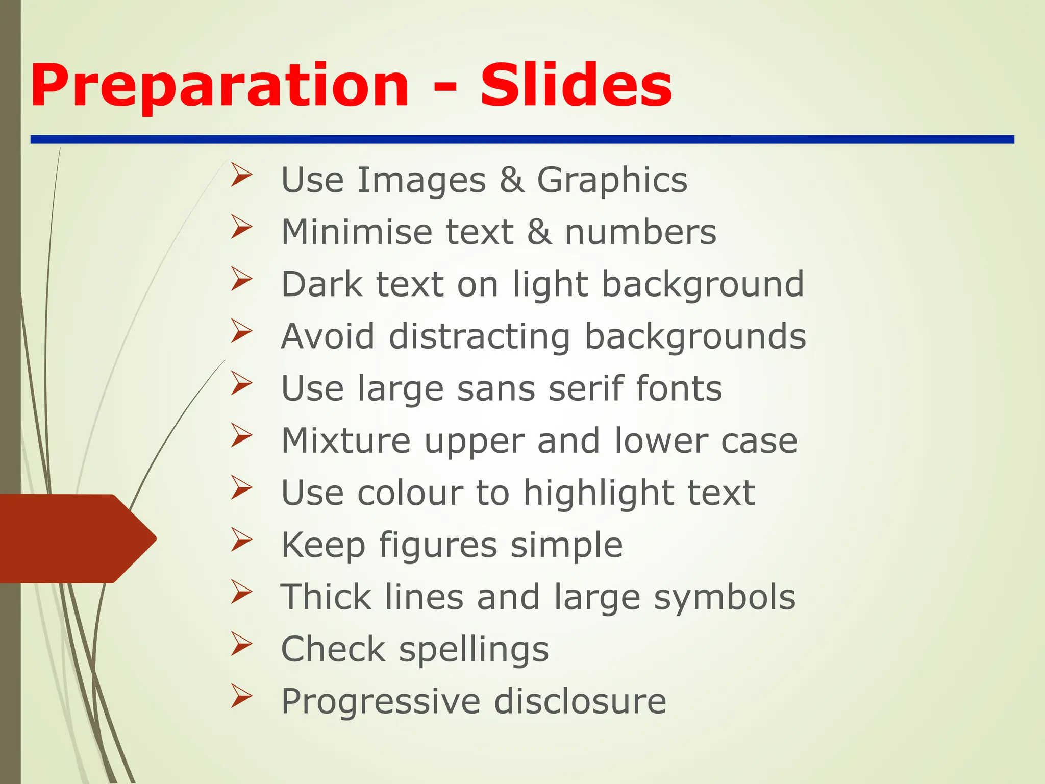 Preparation - Slides
 Use Images & Graphics
 Minimise text & numbers
 Dark text on light background
 Avoid distracting backgrounds
 Use large sans serif fonts
 Mixture upper and lower case
 Use colour to highlight text
 Keep figures simple
 Thick lines and large symbols
 Check spellings
 Progressive disclosure
 