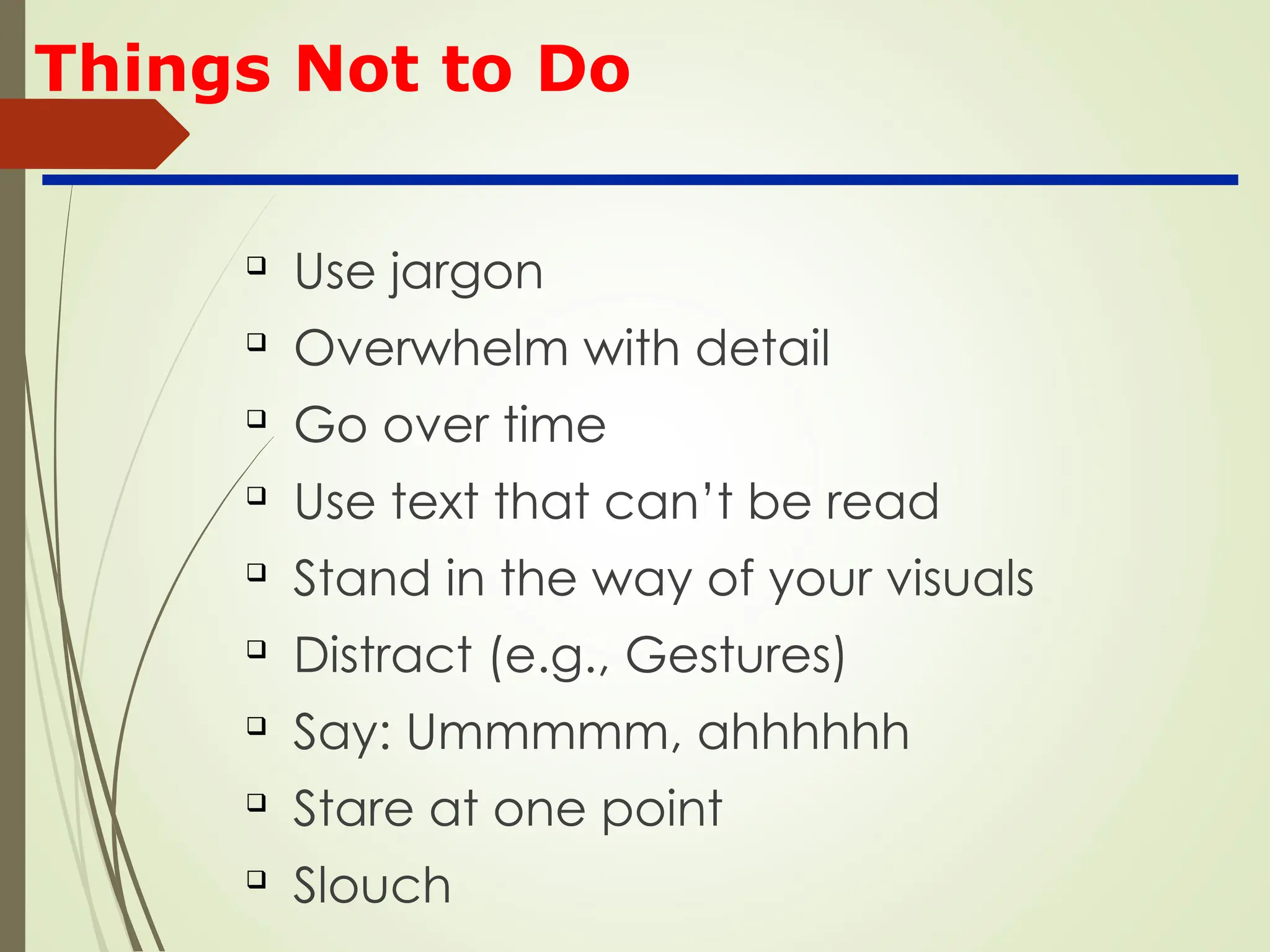 Things Not to Do

Use jargon

Overwhelm with detail

Go over time

Use text that can’t be read

Stand in the way of your visuals

Distract (e.g., Gestures)

Say: Ummmmm, ahhhhhh

Stare at one point

Slouch
 