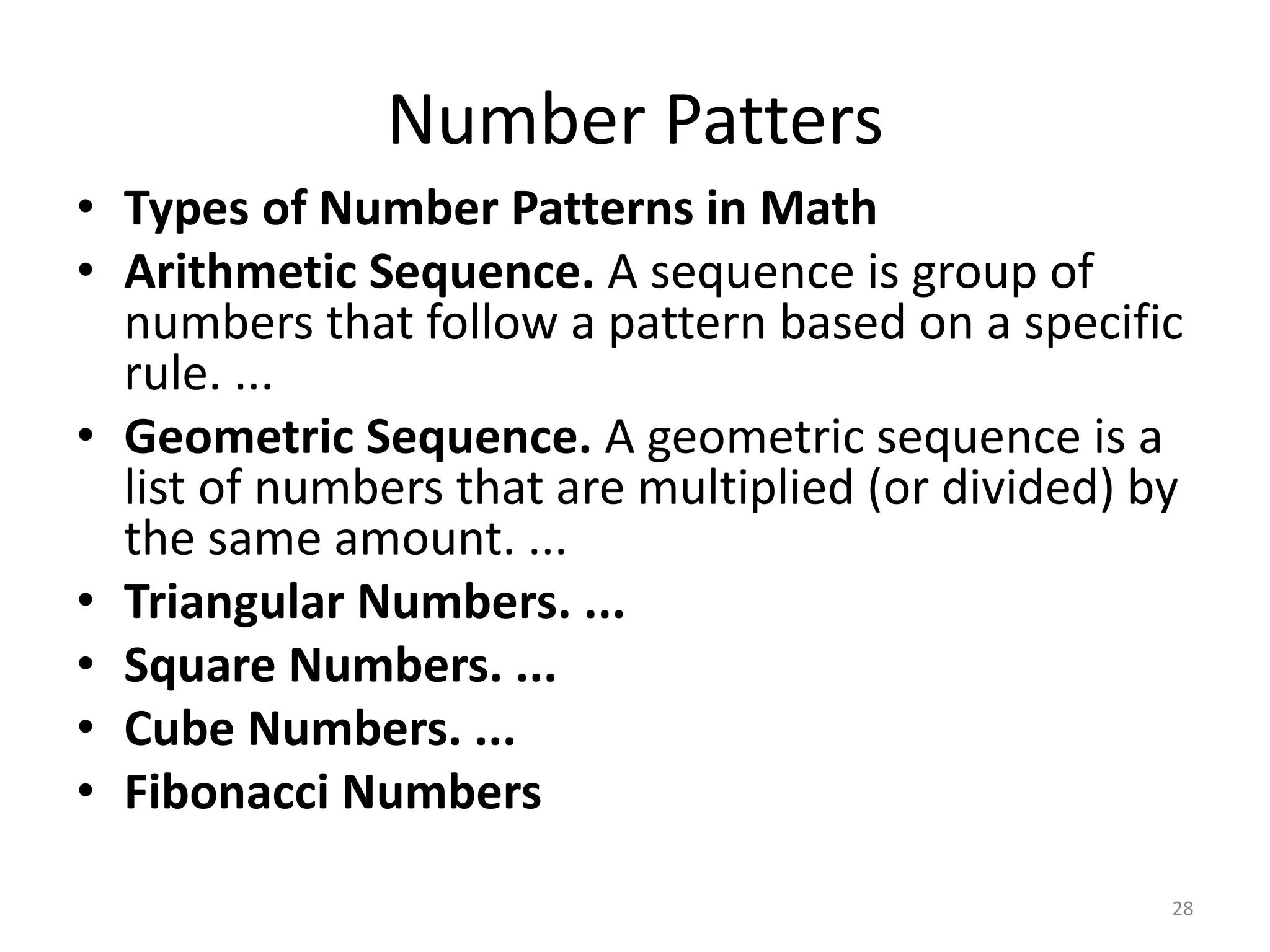 Number Patters
28
• Types of Number Patterns in Math
• Arithmetic Sequence. A sequence is group of
numbers that follow a pattern based on a specific
rule. ...
• Geometric Sequence. A geometric sequence is a
list of numbers that are multiplied (or divided) by
the same amount. ...
• Triangular Numbers. ...
• Square Numbers. ...
• Cube Numbers. ...
• Fibonacci Numbers
 