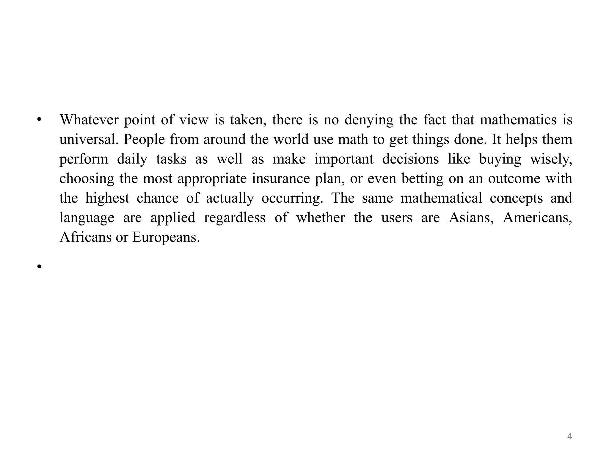 • Whatever point of view is taken, there is no denying the fact that mathematics is
universal. People from around the world use math to get things done. It helps them
perform daily tasks as well as make important decisions like buying wisely,
choosing the most appropriate insurance plan, or even betting on an outcome with
the highest chance of actually occurring. The same mathematical concepts and
language are applied regardless of whether the users are Asians, Americans,
Africans or Europeans.
•
4
 