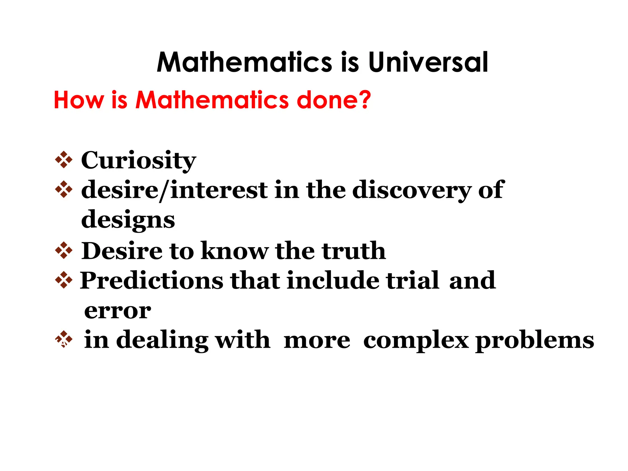Mathematics is Universal
How is Mathematics done?
❖ Curiosity
❖ desire/interest in the discovery of
designs
❖ Desire to know the truth
❖ Predictions that include trial and
error
❖ in dealing with more complex problems
ANG
KALIKASAN
NG
MATEMATIKA
 