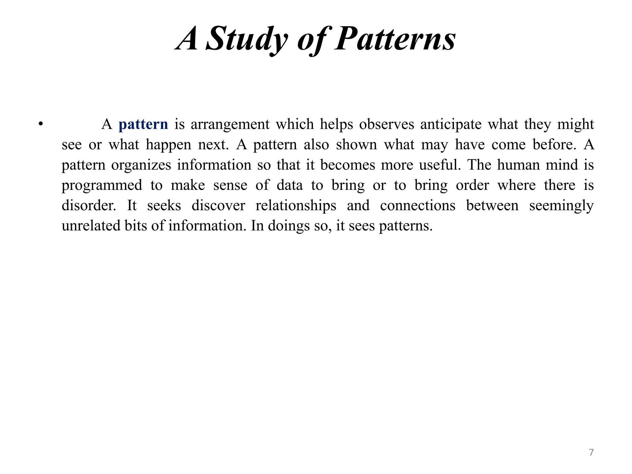 A Study of Patterns
• A pattern is arrangement which helps observes anticipate what they might
see or what happen next. A pattern also shown what may have come before. A
pattern organizes information so that it becomes more useful. The human mind is
programmed to make sense of data to bring or to bring order where there is
disorder. It seeks discover relationships and connections between seemingly
unrelated bits of information. In doings so, it sees patterns.
7
 