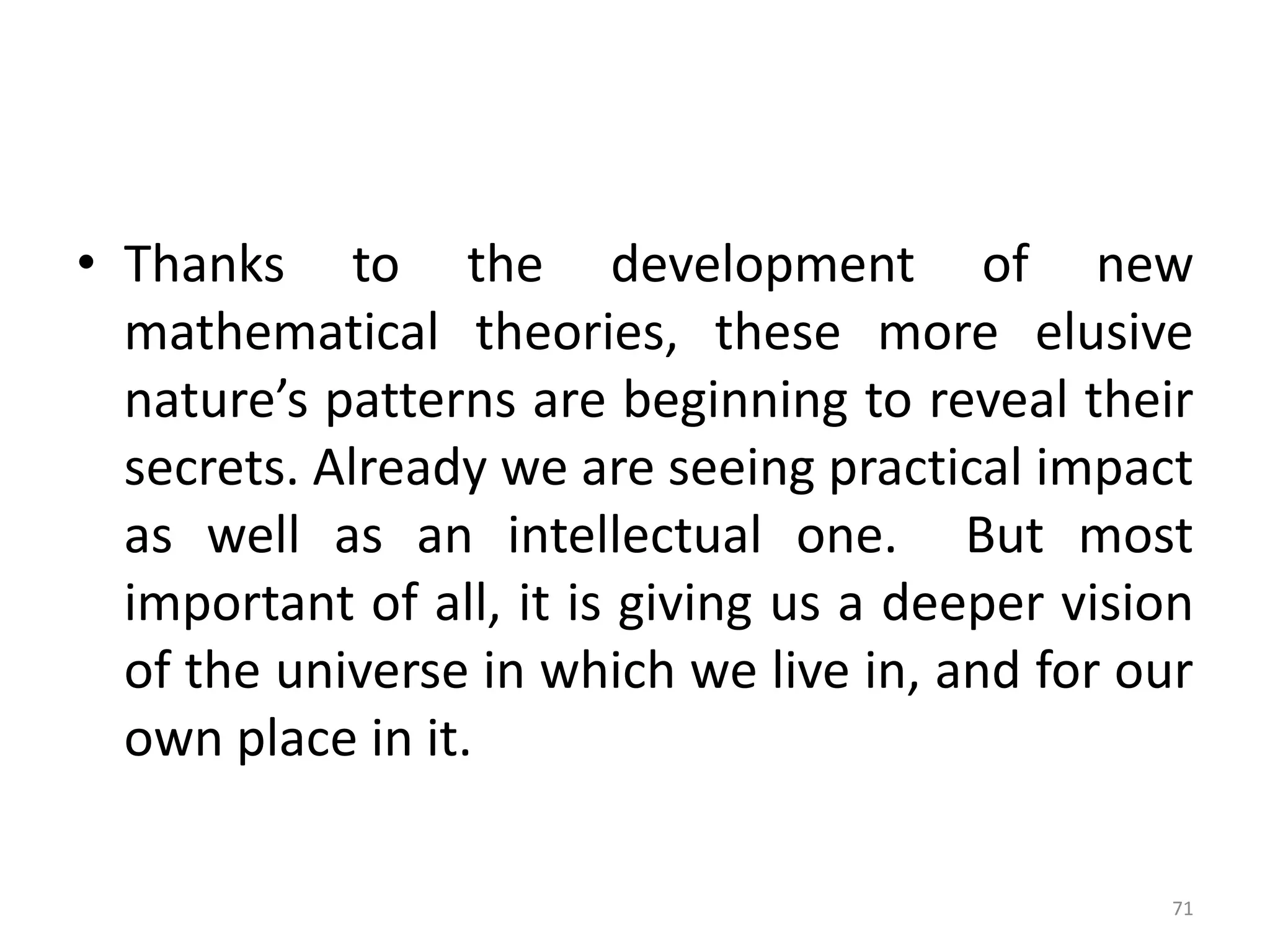 • Thanks to the development of new
mathematical theories, these more elusive
nature’s patterns are beginning to reveal their
secrets. Already we are seeing practical impact
as well as an intellectual one. But most
important of all, it is giving us a deeper vision
of the universe in which we live in, and for our
own place in it.
71
 