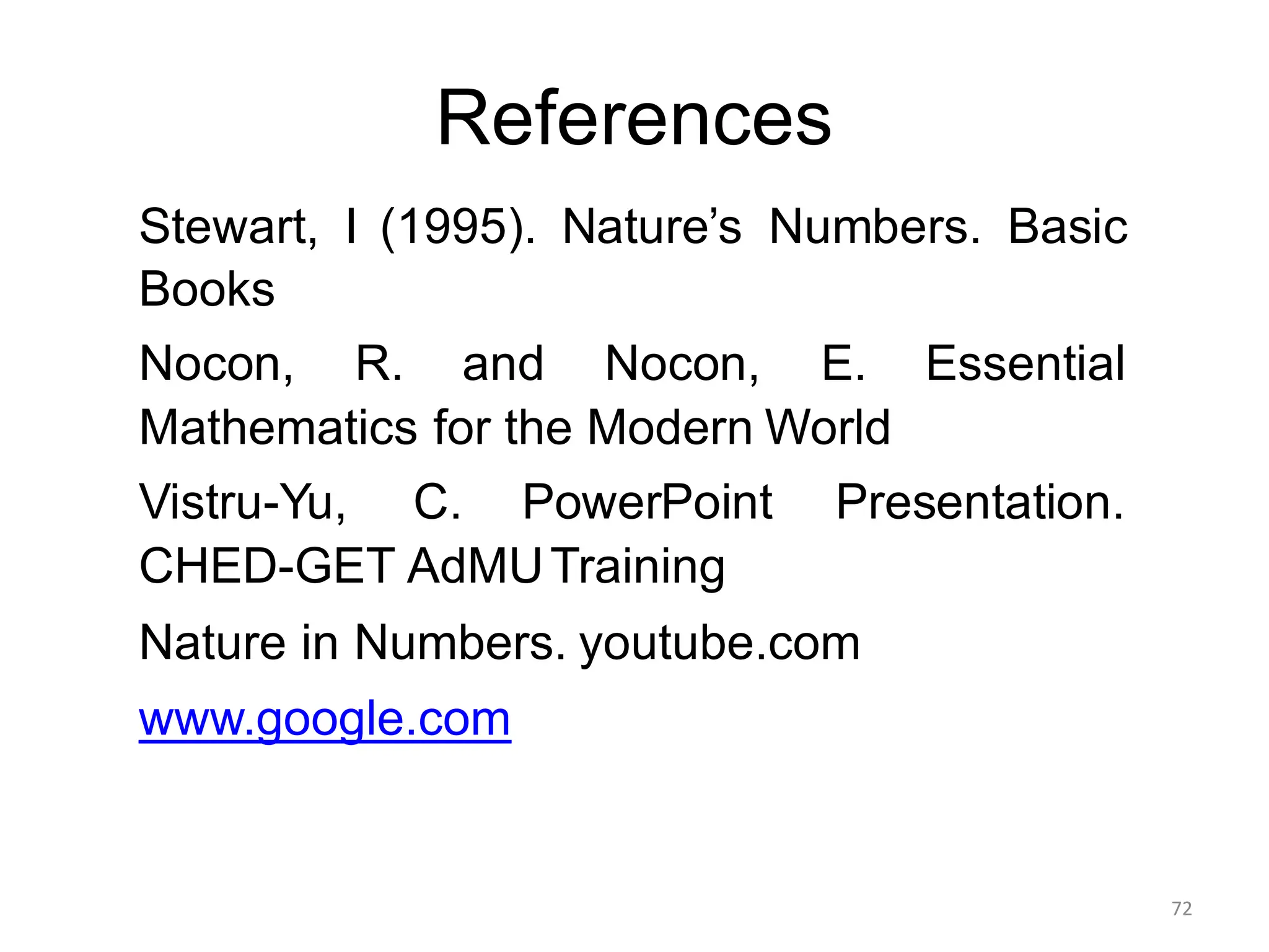 References
72
Stewart, I (1995). Nature’s Numbers. Basic
Books
Nocon, R. and Nocon, E. Essential
Mathematics for the Modern World
Vistru-Yu, C. PowerPoint Presentation.
CHED-GET AdMUTraining
Nature in Numbers. youtube.com
www.google.com
 