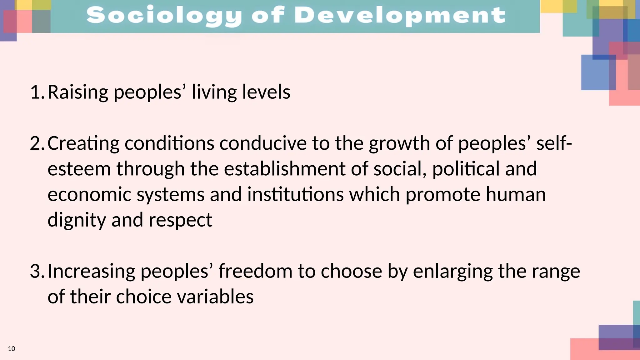 1.Raising peoples’ living levels
2.Creating conditions conducive to the growth of peoples’ self-
esteem through the establishment of social, political and
economic systems and institutions which promote human
dignity and respect
3.Increasing peoples’ freedom to choose by enlarging the range
of their choice variables
10
 