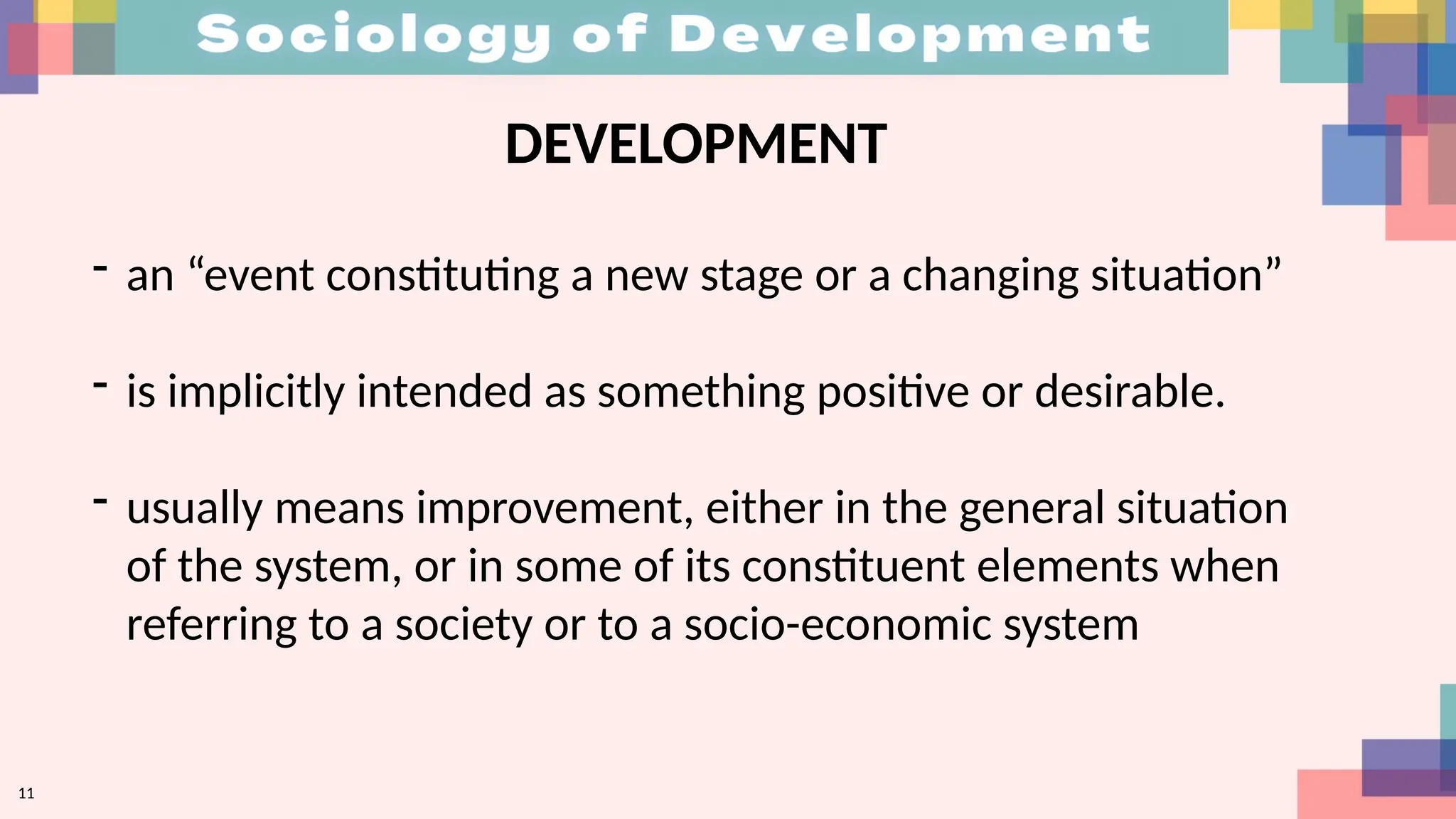 11
DEVELOPMENT
- an “event constituting a new stage or a changing situation”
- is implicitly intended as something positive or desirable.
- usually means improvement, either in the general situation
of the system, or in some of its constituent elements when
referring to a society or to a socio-economic system
 