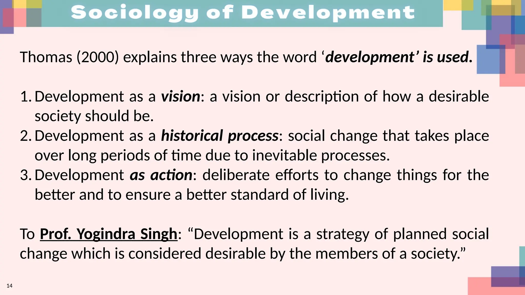 14
Thomas (2000) explains three ways the word ‘development’ is used.
1.Development as a vision: a vision or description of how a desirable
society should be.
2.Development as a historical process: social change that takes place
over long periods of time due to inevitable processes.
3.Development as action: deliberate efforts to change things for the
better and to ensure a better standard of living.
To Prof. Yogindra Singh: “Development is a strategy of planned social
change which is considered desirable by the members of a society.”
 