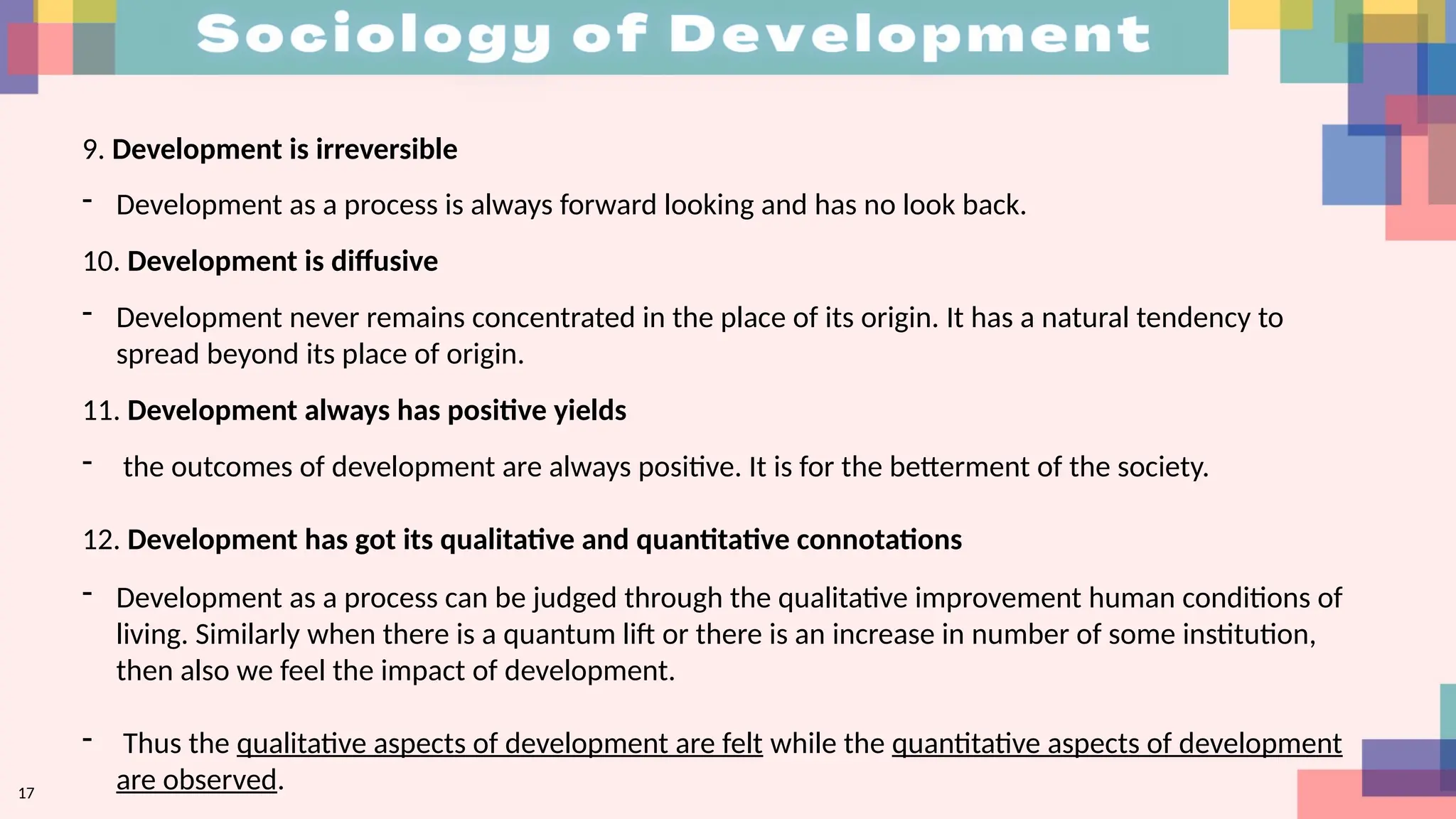 17
9. Development is irreversible
- Development as a process is always forward looking and has no look back.
10. Development is diffusive
- Development never remains concentrated in the place of its origin. It has a natural tendency to
spread beyond its place of origin.
11. Development always has positive yields
- the outcomes of development are always positive. It is for the betterment of the society.
12. Development has got its qualitative and quantitative connotations
- Development as a process can be judged through the qualitative improvement human conditions of
living. Similarly when there is a quantum lift or there is an increase in number of some institution,
then also we feel the impact of development.
- Thus the qualitative aspects of development are felt while the quantitative aspects of development
are observed.
 