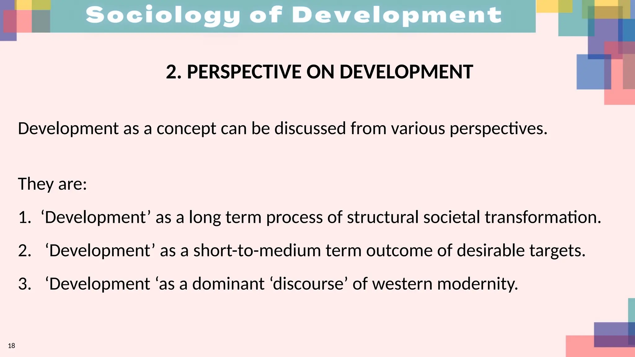 2. PERSPECTIVE ON DEVELOPMENT
Development as a concept can be discussed from various perspectives.
They are:
1. ‘Development’ as a long term process of structural societal transformation.
2. ‘Development’ as a short-to-medium term outcome of desirable targets.
3. ‘Development ‘as a dominant ‘discourse’ of western modernity.
18
 