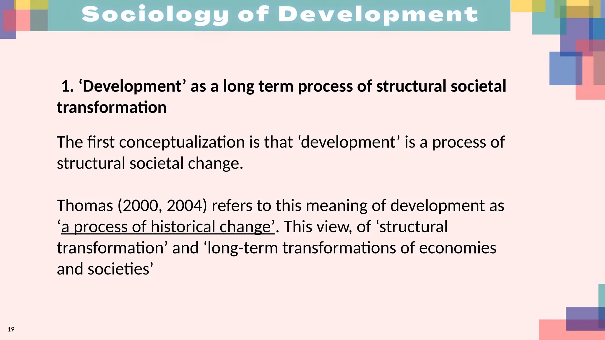 19
1. ‘Development’ as a long term process of structural societal
transformation
The first conceptualization is that ‘development’ is a process of
structural societal change.
Thomas (2000, 2004) refers to this meaning of development as
‘a process of historical change’. This view, of ‘structural
transformation’ and ‘long-term transformations of economies
and societies’
 