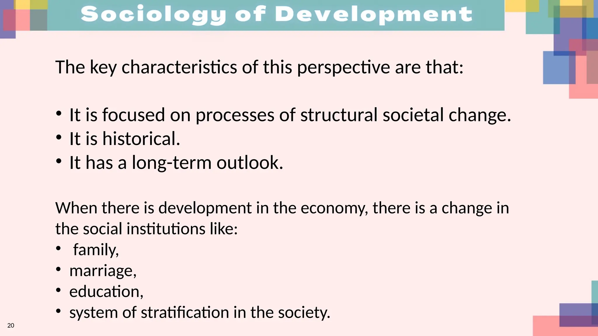 20
The key characteristics of this perspective are that:
• It is focused on processes of structural societal change.
• It is historical.
• It has a long-term outlook.
When there is development in the economy, there is a change in
the social institutions like:
• family,
• marriage,
• education,
• system of stratification in the society.
 
