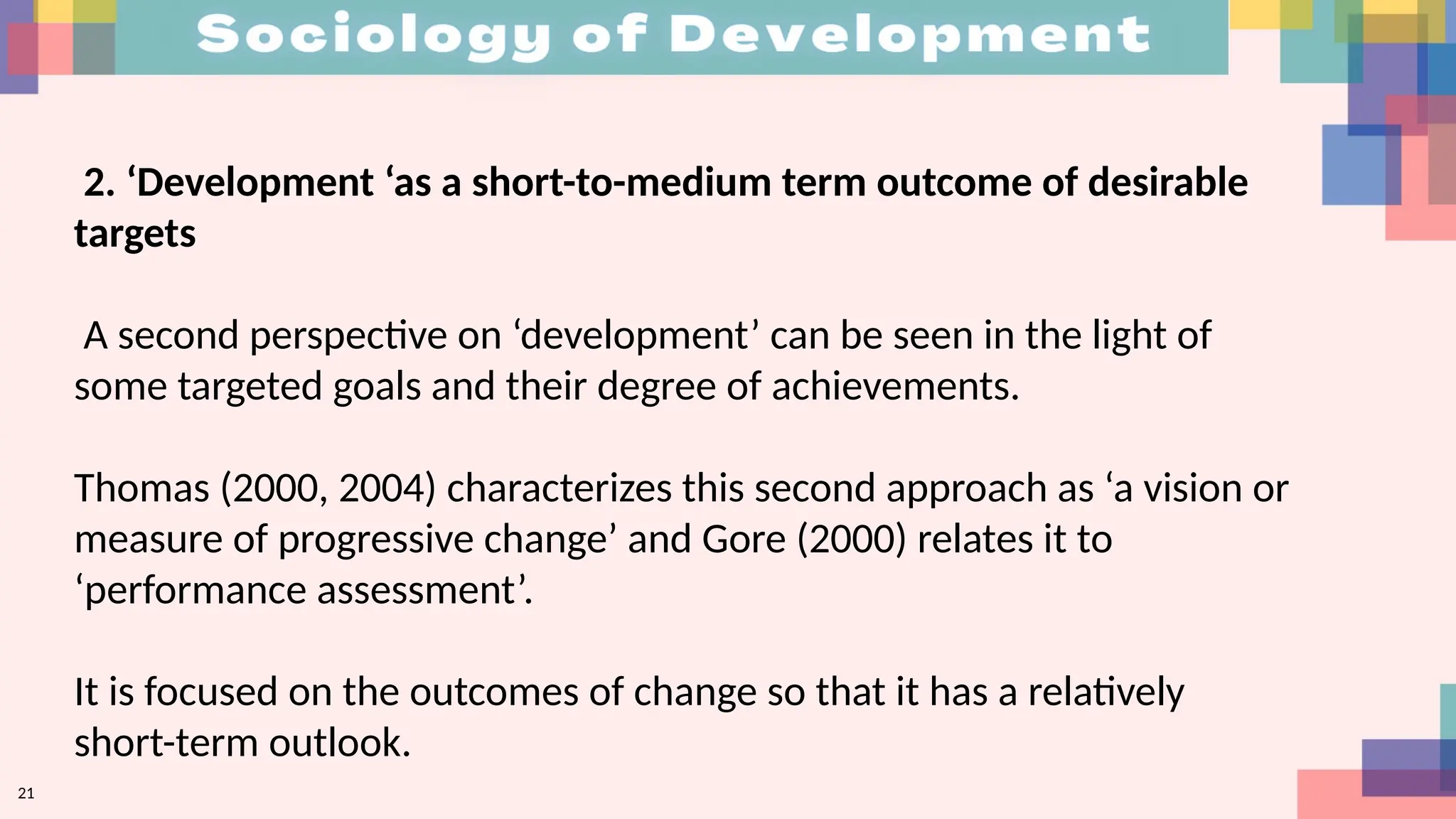 21
2. ‘Development ‘as a short-to-medium term outcome of desirable
targets
A second perspective on ‘development’ can be seen in the light of
some targeted goals and their degree of achievements.
Thomas (2000, 2004) characterizes this second approach as ‘a vision or
measure of progressive change’ and Gore (2000) relates it to
‘performance assessment’.
It is focused on the outcomes of change so that it has a relatively
short-term outlook.
 
