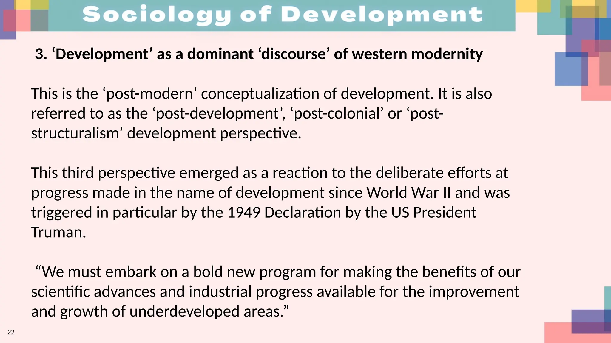 22
3. ‘Development’ as a dominant ‘discourse’ of western modernity
This is the ‘post-modern’ conceptualization of development. It is also
referred to as the ‘post-development’, ‘post-colonial’ or ‘post-
structuralism’ development perspective.
This third perspective emerged as a reaction to the deliberate efforts at
progress made in the name of development since World War II and was
triggered in particular by the 1949 Declaration by the US President
Truman.
“We must embark on a bold new program for making the benefits of our
scientific advances and industrial progress available for the improvement
and growth of underdeveloped areas.”
 