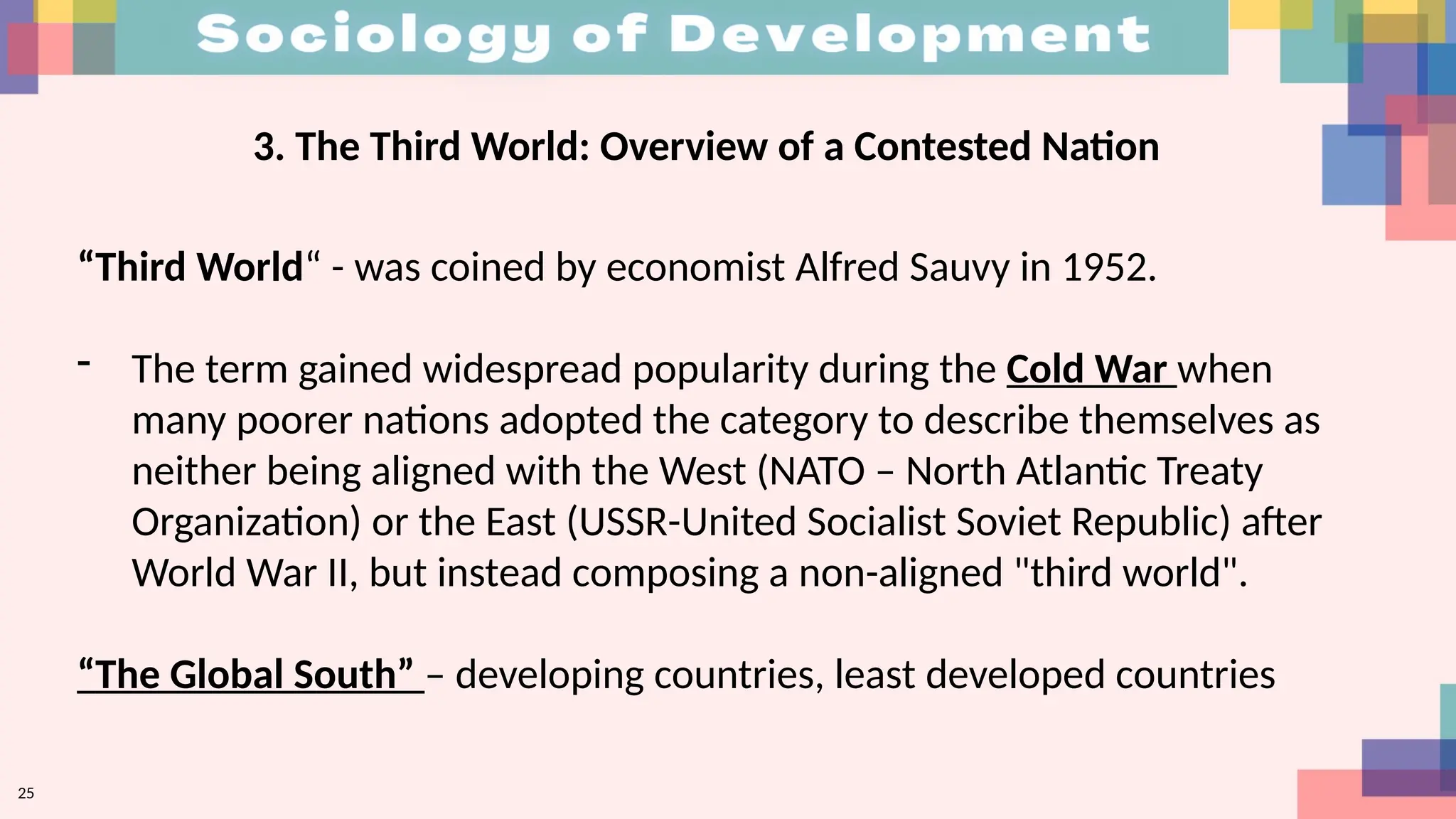 25
3. The Third World: Overview of a Contested Nation
“Third World“ - was coined by economist Alfred Sauvy in 1952.
- The term gained widespread popularity during the Cold War when
many poorer nations adopted the category to describe themselves as
neither being aligned with the West (NATO – North Atlantic Treaty
Organization) or the East (USSR-United Socialist Soviet Republic) after
World War II, but instead composing a non-aligned "third world".
“The Global South” – developing countries, least developed countries
 