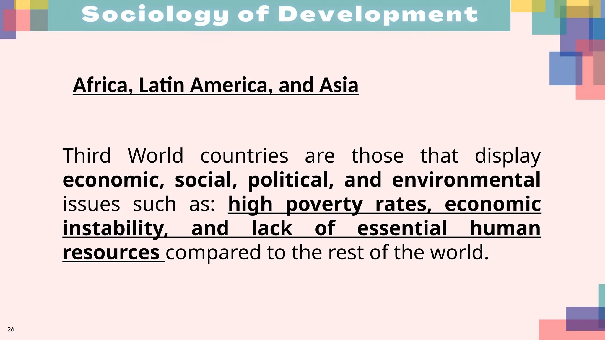 26
Africa, Latin America, and Asia
Third World countries are those that display
economic, social, political, and environmental
issues such as: high poverty rates, economic
instability, and lack of essential human
resources compared to the rest of the world.
 