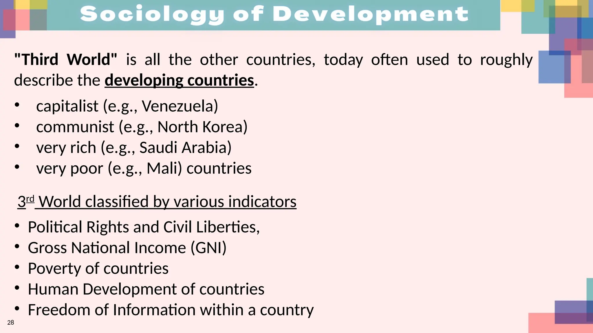 28
"Third World" is all the other countries, today often used to roughly
describe the developing countries.
• capitalist (e.g., Venezuela)
• communist (e.g., North Korea)
• very rich (e.g., Saudi Arabia)
• very poor (e.g., Mali) countries
• Political Rights and Civil Liberties,
• Gross National Income (GNI)
• Poverty of countries
• Human Development of countries
• Freedom of Information within a country
3rd
World classified by various indicators
 
