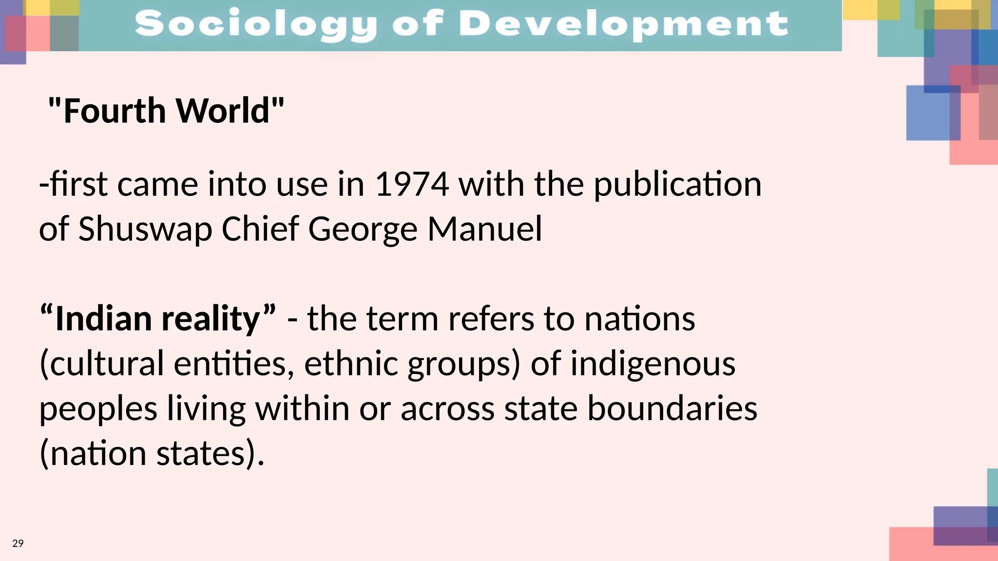 29
"Fourth World"
-first came into use in 1974 with the publication
of Shuswap Chief George Manuel
“Indian reality” - the term refers to nations
(cultural entities, ethnic groups) of indigenous
peoples living within or across state boundaries
(nation states).
 