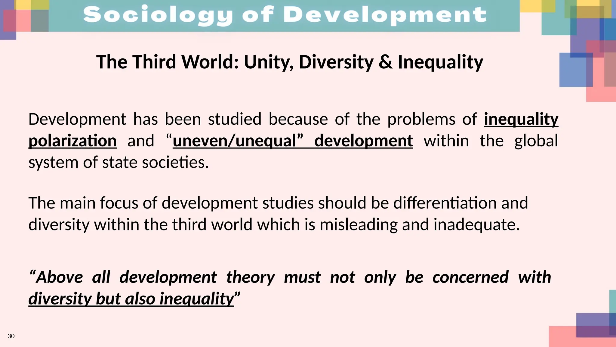 30
The Third World: Unity, Diversity & Inequality
Development has been studied because of the problems of inequality
polarization and “uneven/unequal” development within the global
system of state societies.
The main focus of development studies should be differentiation and
diversity within the third world which is misleading and inadequate.
“Above all development theory must not only be concerned with
diversity but also inequality”
 