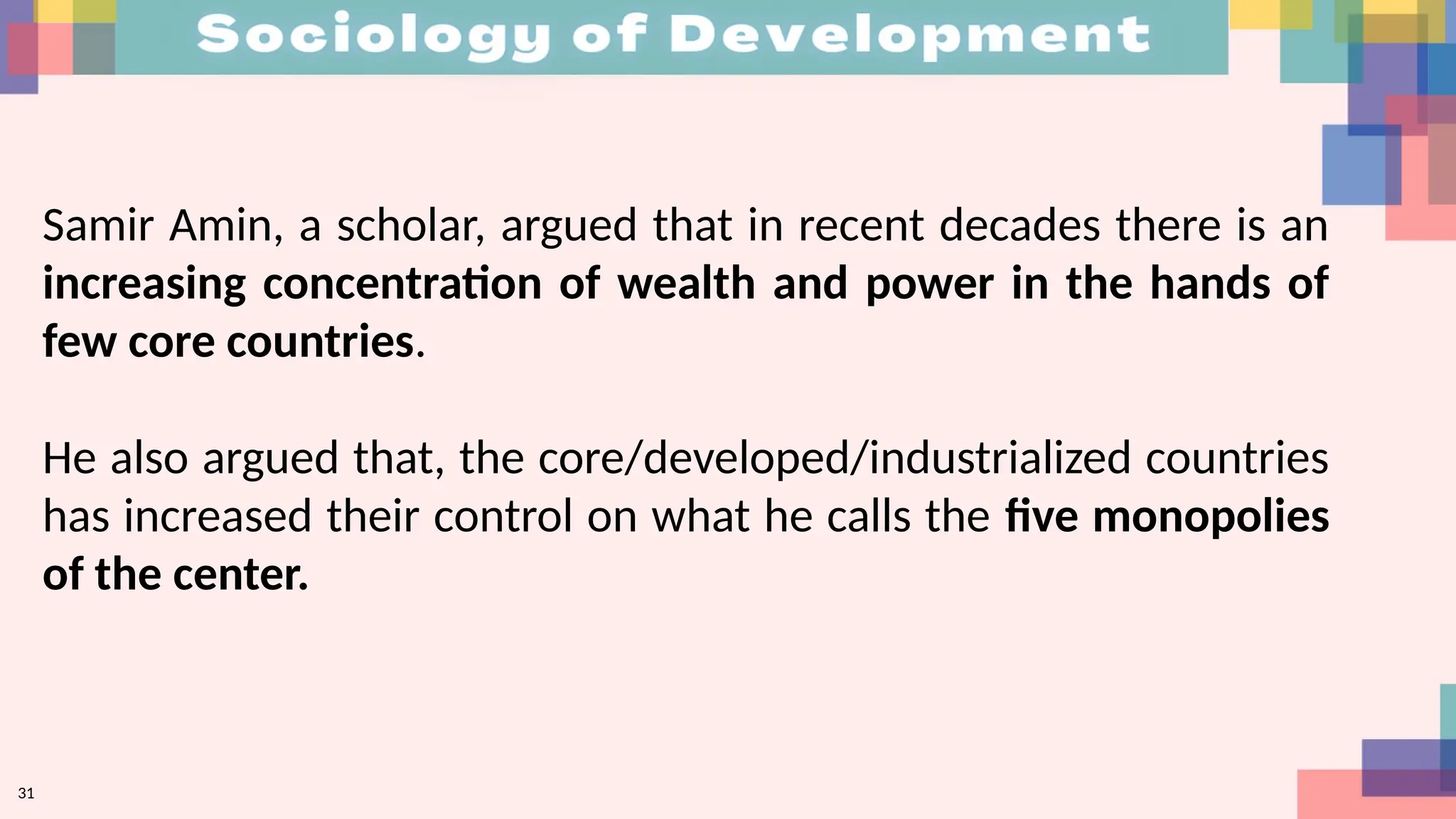 31
Samir Amin, a scholar, argued that in recent decades there is an
increasing concentration of wealth and power in the hands of
few core countries.
He also argued that, the core/developed/industrialized countries
has increased their control on what he calls the five monopolies
of the center.
 