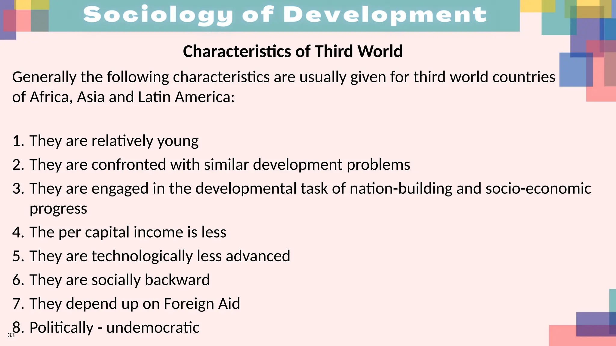 33
Characteristics of Third World
Generally the following characteristics are usually given for third world countries
of Africa, Asia and Latin America:
1. They are relatively young
2. They are confronted with similar development problems
3. They are engaged in the developmental task of nation-building and socio-economic
progress
4. The per capital income is less
5. They are technologically less advanced
6. They are socially backward
7. They depend up on Foreign Aid
8. Politically - undemocratic
 