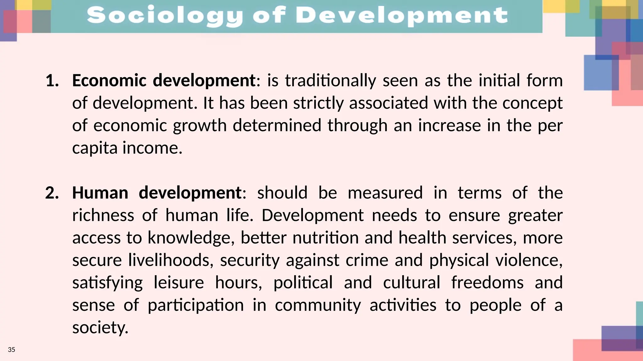 35
1. Economic development: is traditionally seen as the initial form
of development. It has been strictly associated with the concept
of economic growth determined through an increase in the per
capita income.
2. Human development: should be measured in terms of the
richness of human life. Development needs to ensure greater
access to knowledge, better nutrition and health services, more
secure livelihoods, security against crime and physical violence,
satisfying leisure hours, political and cultural freedoms and
sense of participation in community activities to people of a
society.
 