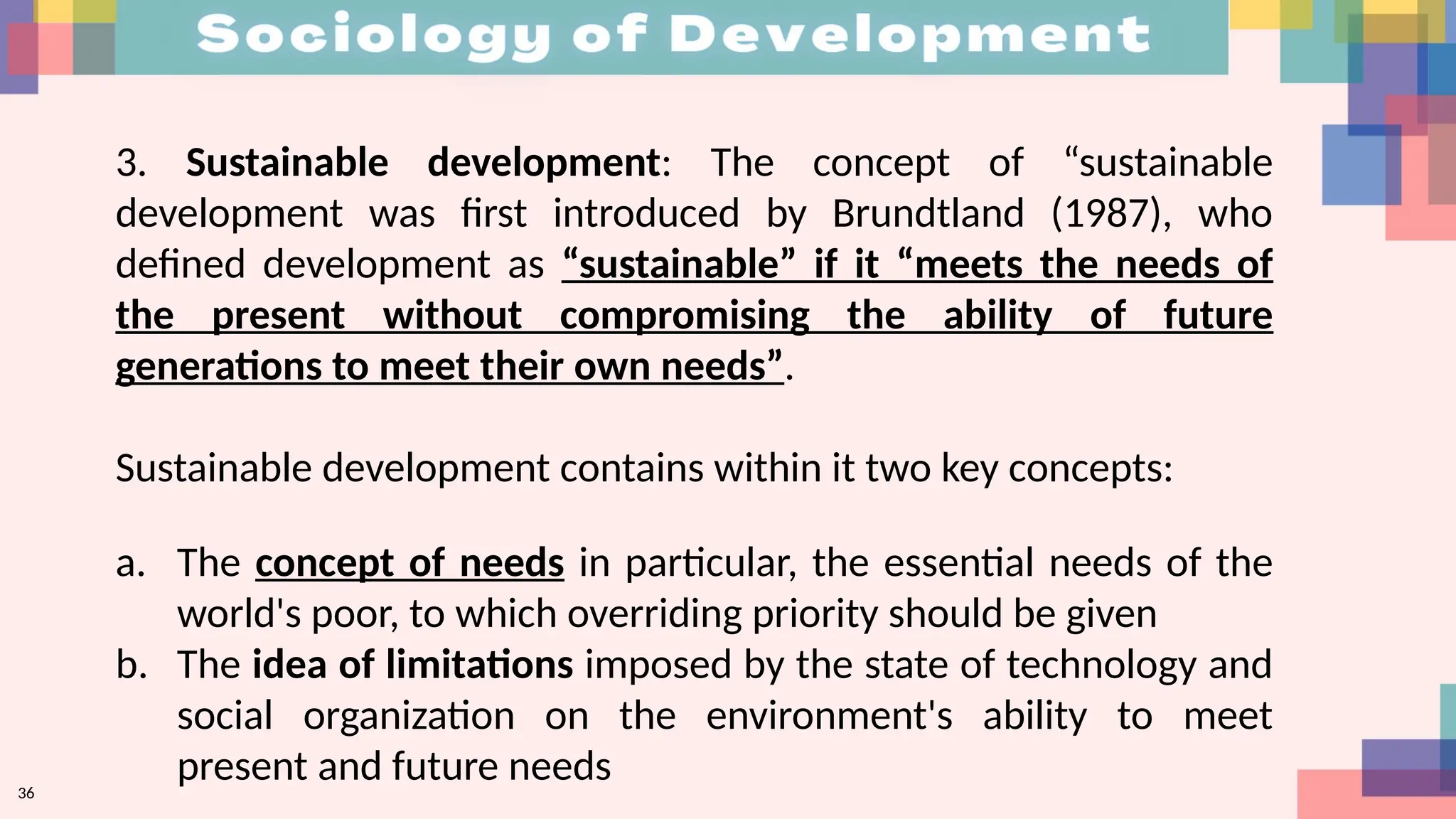36
3. Sustainable development: The concept of “sustainable
development was first introduced by Brundtland (1987), who
defined development as “sustainable” if it “meets the needs of
the present without compromising the ability of future
generations to meet their own needs”.
Sustainable development contains within it two key concepts:
a. The concept of needs in particular, the essential needs of the
world's poor, to which overriding priority should be given
b. The idea of limitations imposed by the state of technology and
social organization on the environment's ability to meet
present and future needs
 