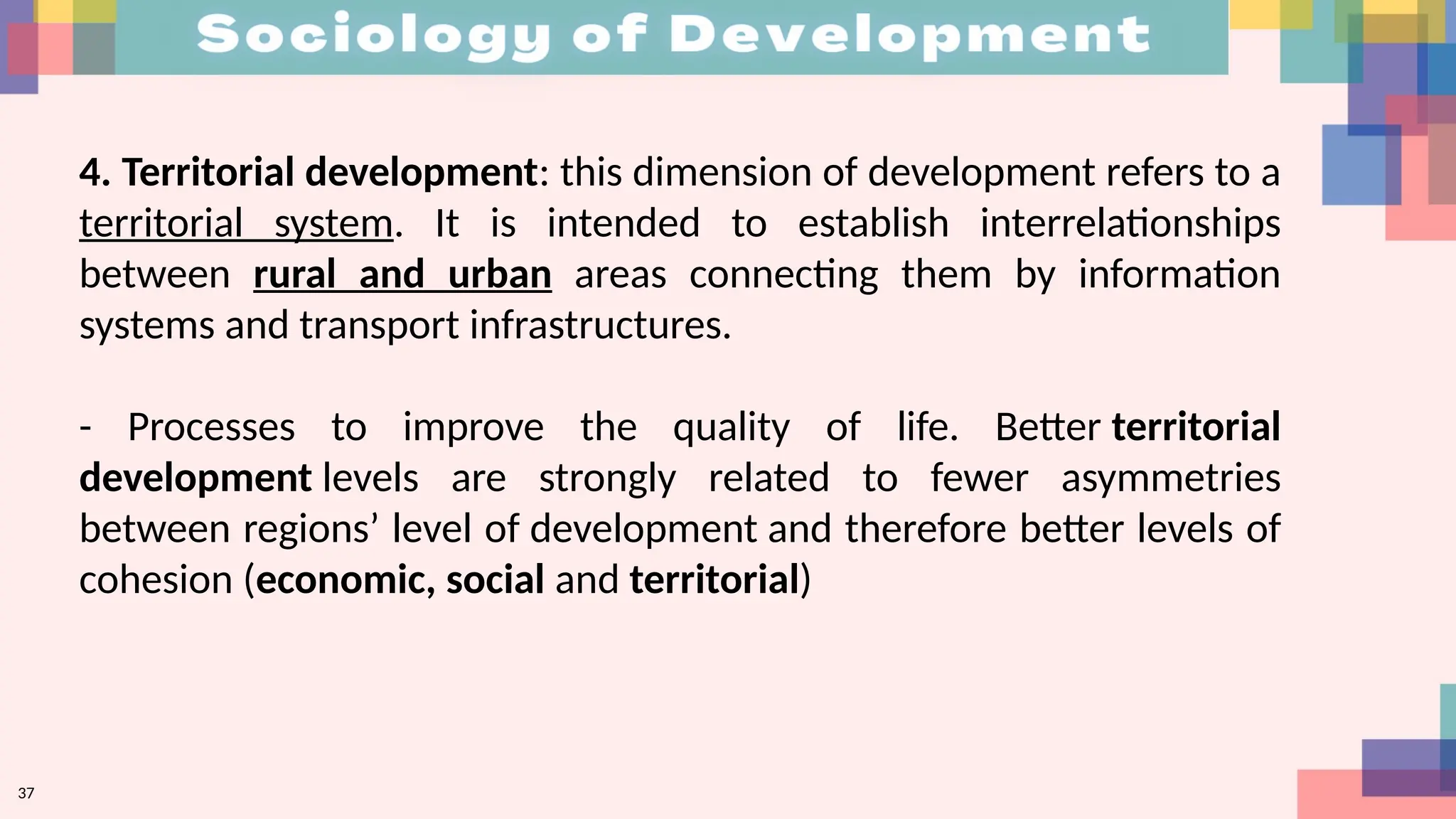 37
4. Territorial development: this dimension of development refers to a
territorial system. It is intended to establish interrelationships
between rural and urban areas connecting them by information
systems and transport infrastructures.
- Processes to improve the quality of life. Better territorial
development levels are strongly related to fewer asymmetries
between regions’ level of development and therefore better levels of
cohesion (economic, social and territorial)
 