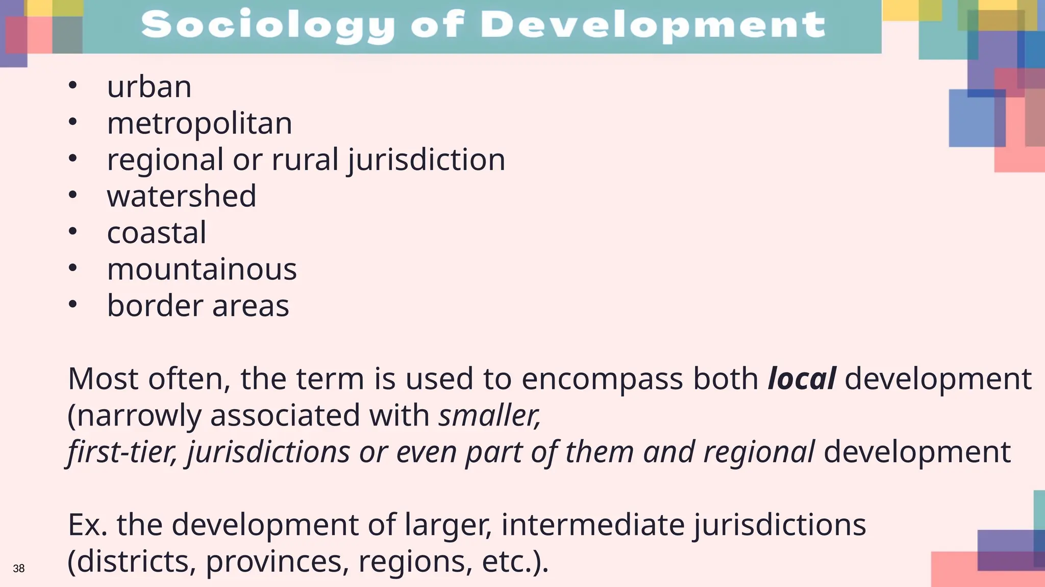 38
• urban
• metropolitan
• regional or rural jurisdiction
• watershed
• coastal
• mountainous
• border areas
Most often, the term is used to encompass both local development
(narrowly associated with smaller,
first-tier, jurisdictions or even part of them and regional development
Ex. the development of larger, intermediate jurisdictions
(districts, provinces, regions, etc.).
 