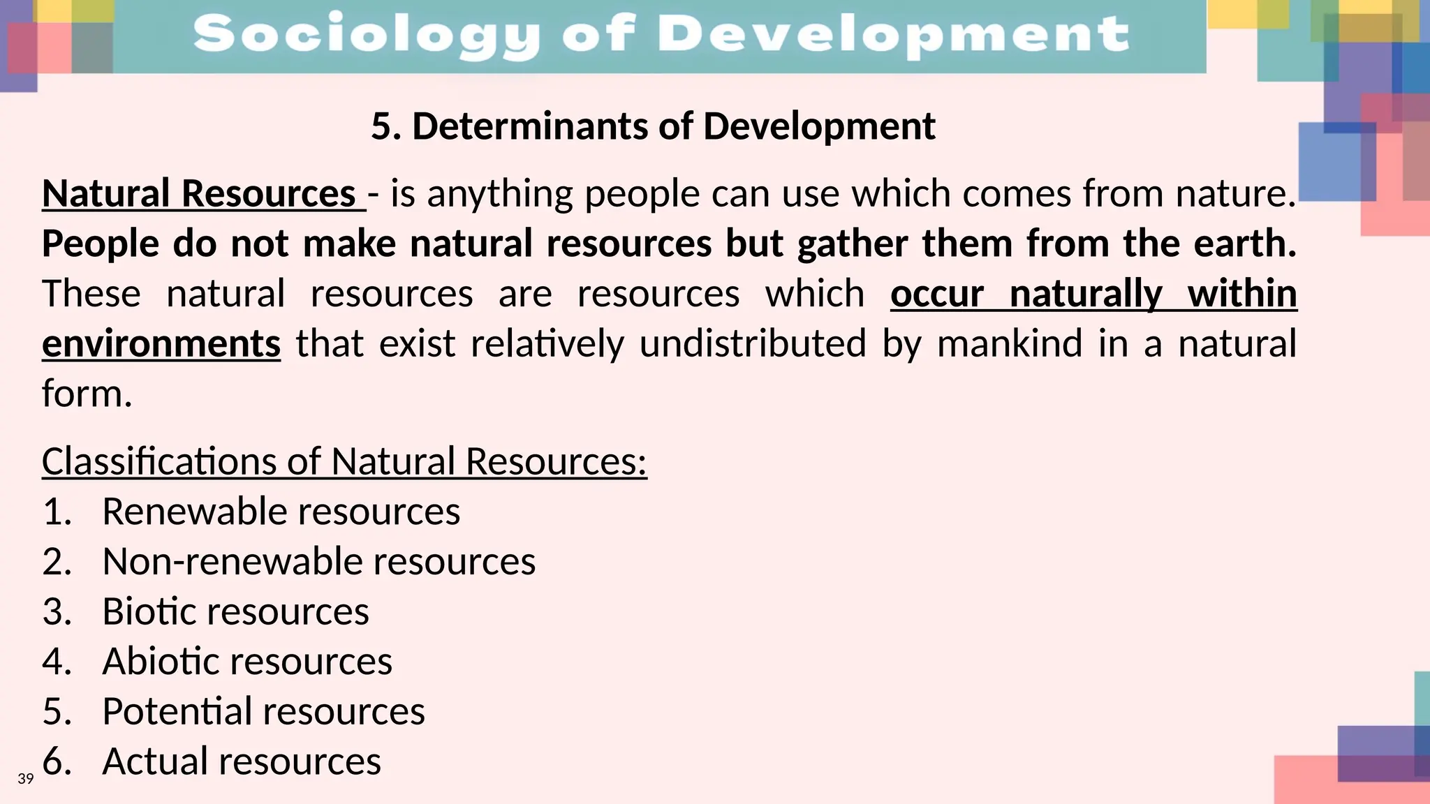 39
5. Determinants of Development
Natural Resources - is anything people can use which comes from nature.
People do not make natural resources but gather them from the earth.
These natural resources are resources which occur naturally within
environments that exist relatively undistributed by mankind in a natural
form.
Classifications of Natural Resources:
1. Renewable resources
2. Non-renewable resources
3. Biotic resources
4. Abiotic resources
5. Potential resources
6. Actual resources
 