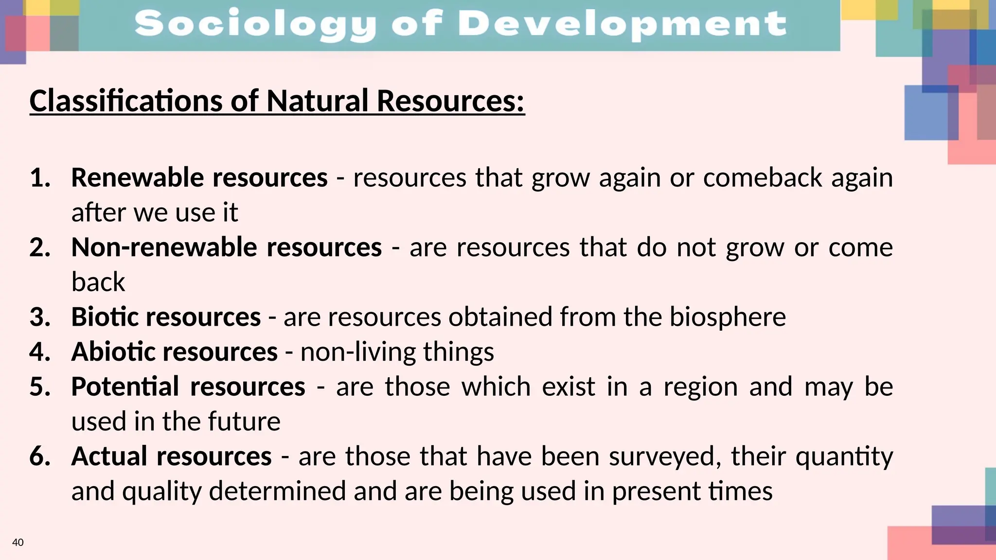 40
1. Renewable resources - resources that grow again or comeback again
after we use it
2. Non-renewable resources - are resources that do not grow or come
back
3. Biotic resources - are resources obtained from the biosphere
4. Abiotic resources - non-living things
5. Potential resources - are those which exist in a region and may be
used in the future
6. Actual resources - are those that have been surveyed, their quantity
and quality determined and are being used in present times
Classifications of Natural Resources:
 