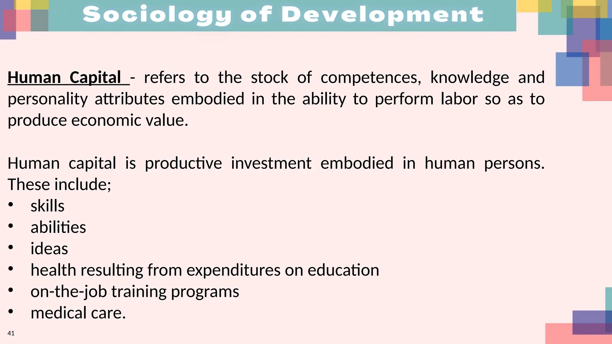 41
Human Capital - refers to the stock of competences, knowledge and
personality attributes embodied in the ability to perform labor so as to
produce economic value.
Human capital is productive investment embodied in human persons.
These include;
• skills
• abilities
• ideas
• health resulting from expenditures on education
• on-the-job training programs
• medical care.
 