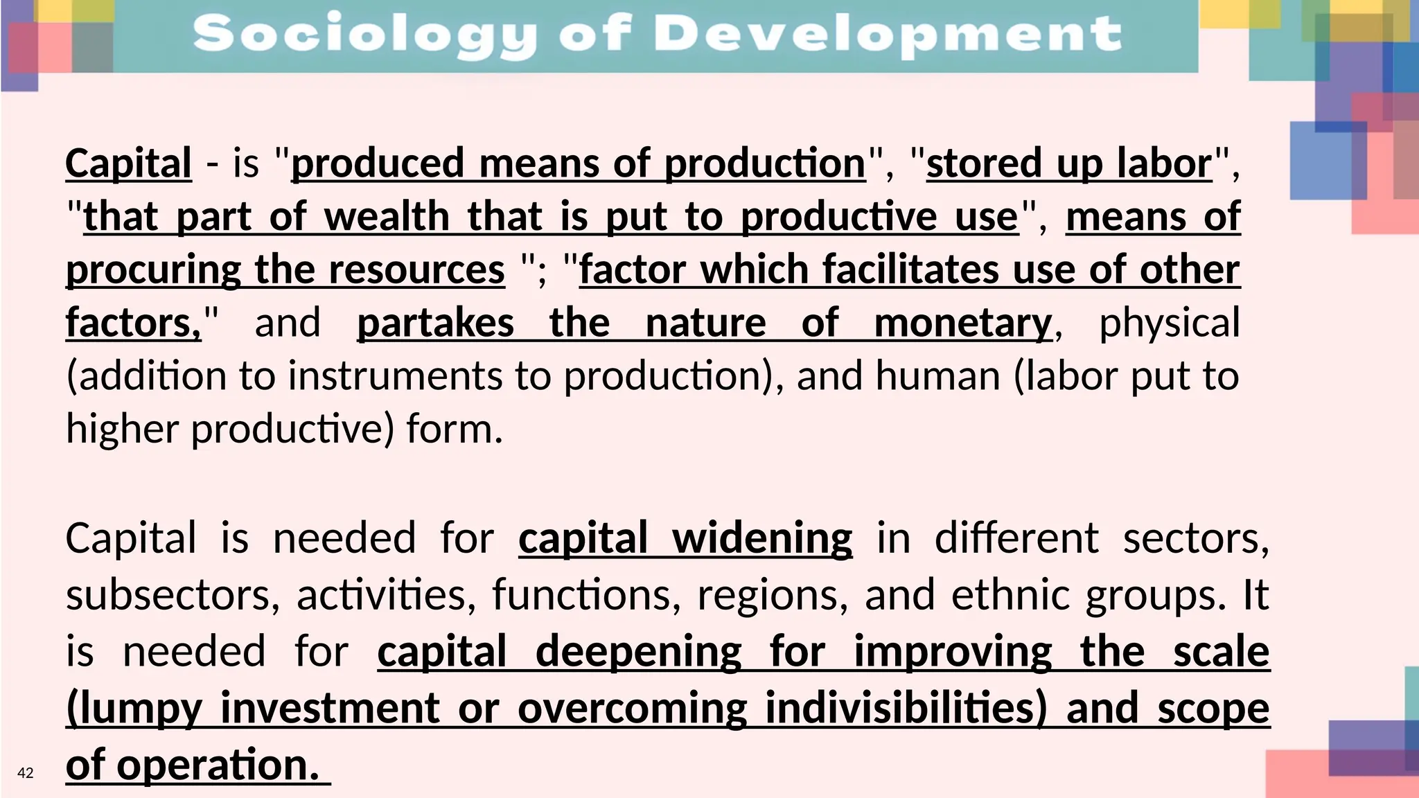 42
Capital - is "produced means of production", "stored up labor",
"that part of wealth that is put to productive use", means of
procuring the resources "; "factor which facilitates use of other
factors," and partakes the nature of monetary, physical
(addition to instruments to production), and human (labor put to
higher productive) form.
Capital is needed for capital widening in different sectors,
subsectors, activities, functions, regions, and ethnic groups. It
is needed for capital deepening for improving the scale
(lumpy investment or overcoming indivisibilities) and scope
of operation.
 