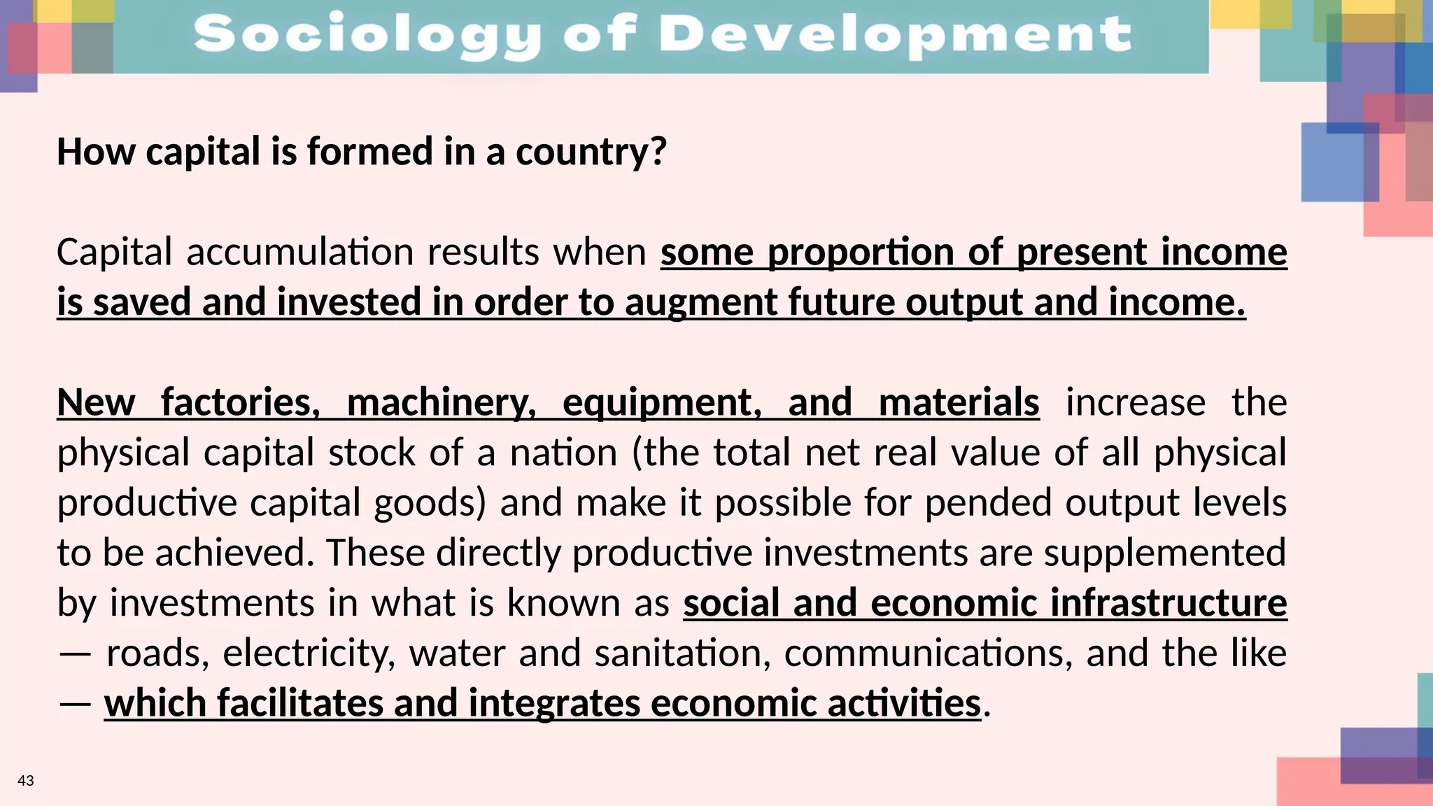 43
How capital is formed in a country?
Capital accumulation results when some proportion of present income
is saved and invested in order to augment future output and income.
New factories, machinery, equipment, and materials increase the
physical capital stock of a nation (the total net real value of all physical
productive capital goods) and make it possible for pended output levels
to be achieved. These directly productive investments are supplemented
by investments in what is known as social and economic infrastructure
— roads, electricity, water and sanitation, communications, and the like
— which facilitates and integrates economic activities.
 