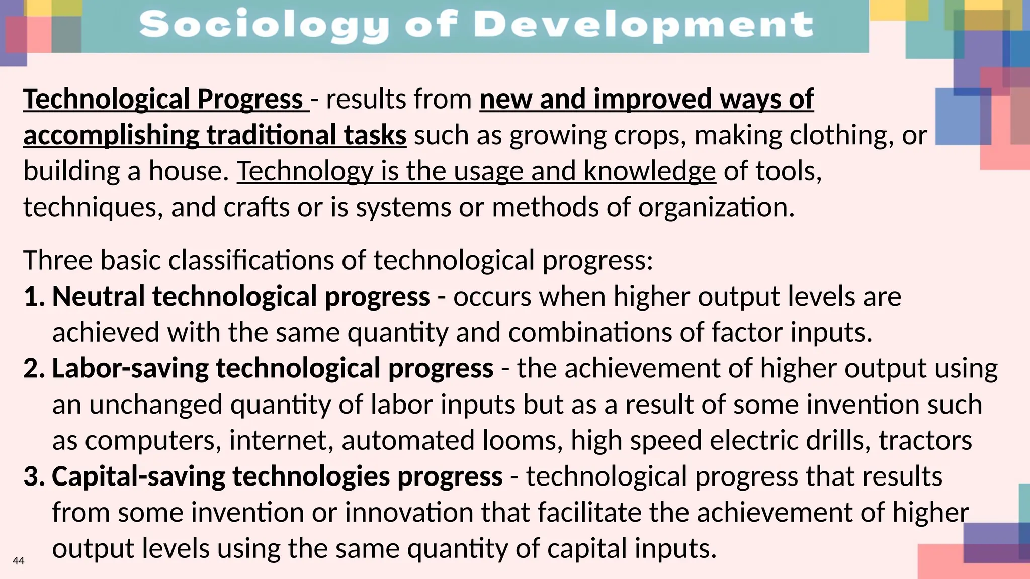 44
Technological Progress - results from new and improved ways of
accomplishing traditional tasks such as growing crops, making clothing, or
building a house. Technology is the usage and knowledge of tools,
techniques, and crafts or is systems or methods of organization.
Three basic classifications of technological progress:
1. Neutral technological progress - occurs when higher output levels are
achieved with the same quantity and combinations of factor inputs.
2. Labor-saving technological progress - the achievement of higher output using
an unchanged quantity of labor inputs but as a result of some invention such
as computers, internet, automated looms, high speed electric drills, tractors
3. Capital-saving technologies progress - technological progress that results
from some invention or innovation that facilitate the achievement of higher
output levels using the same quantity of capital inputs.
 
